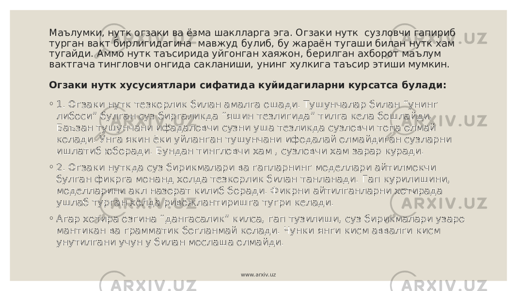 Маълумки, нутк огзаки ва ёзма шаклларга эга. Огзаки нутк сузловчи гапириб турган вакт бирлигидагина мавжуд булиб, бу жараён тугаши билан нутк хам тугайди. Аммо нутк таъсирида уйгонган хаяжон, берилган ахборот маълум вактгача тингловчи онгида сакланиши, унинг хулкига таъсир этиши мумкин. Огзаки нутк хусусиятлари сифатида куйидагиларни курсатса булади: ◦ 1. Огзаки нутк тезкорлик билан амалга ошади. Тушунчалар билан “унинг либоси” булган суз биргаликда “яшин тезлигида” тилга кела бошлайди. Баъзан тушунчани ифадаловчи сузни уша тезликда сузловчи топа олмай колади. Унга якин ёки уйланган тушунчани ифодалай олмайдиган сузларни ишлатиб юборади. Бундан тингловчи хам , сузловчи хам зарар куради. ◦ 2. Огзаки нуткда суз бирикмалари ва гапларнинг моделлари айтилмокчи булган фикрга монанд холда тезкорлик билан танланади. Гап курилишини, моделларини акл назорат килиб боради. Фикрни айтилганларни хотирада ушлаб турган холда ривожлантиришга тугри келади. ◦ Агар хотира озгина “дангасалик” килса, гап тузилиши, суз бирикмалари узаро мантикан ва грамматик богланмай колади. Чунки янги кисм аввалги кисм унутилгани учун у билан мослаша олмайди. www.arxiv.uz 