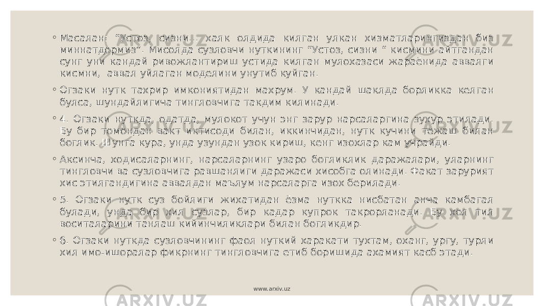 ◦ Масалан: “Устоз, сизни... халк олдида килган улкан хизматларингиздан биз миннатдормиз”. Мисолда сузловчи нуткининг “Устоз, сизни “ кисмини айтгандан сунг уни кандай ривожлантириш устида килган мулохазаси жараёнида аввалги кисмни, аввал уйлаган моделини унутиб куйган. ◦ Огзаки нутк тахрир имкониятидан махрум. У кандай шаклда борликка келган булса, шундайлигича тингловчига такдим килинади. ◦ 4. Огзаки нуткда, одатда, мулокот учун энг зарур нарсаларгина зухур этилади. Бу бир томондан вакт иктисоди билан, иккинчидан, нутк кучини тежаш билан боглик. Шунга кура, унда узундан узок кириш, кенг изохлар кам учрайди. ◦ Аксинча, ходисаларнинг, нарсаларнинг узаро богликлик даражалари, уларнинг тингловчи ва сузловчига равшанлиги даражаси хисобга олинади. Факат зарурият хис этилгандигина аввалдан маълум нарсаларга изох берилади. ◦ 5. Огзаки нутк суз бойлиги жихатидан ёзма нуткка нисбатан анча камбагал булади, унда бир хил сузлар, бир кадар купрок такрорланади. Бу хол тил воситаларини танлаш кийинчиликлари билан богликдир. ◦ 6. Огзаки нуткда сузловчининг фаол нуткий харакати тухтам, оханг, ургу, турли хил имо-ишоралар фикрнинг тингловчига етиб боришида ахамият касб этади. www.arxiv.uz 