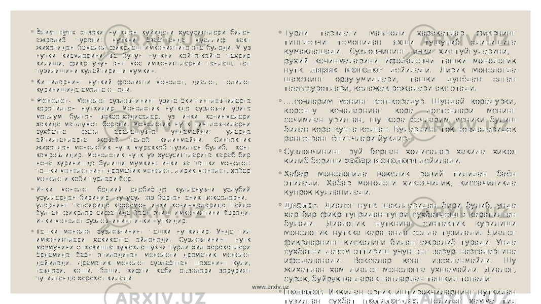 ◦ Ёзма нутк о гзаки нуткдан куйидаги хусусиятлари билан ажралиб туради: нуткни ёзаётганда муаллиф вакт жихатидан бемалол фикрлаш имкониятига эга булади. У уз нутки кисмларини ва бутун нуткни кайта-кайта тахрир килиши, фикр учун энг мос имкониятларни танлаш, гап тузилишини кулайтириши мумкин. ◦ Кишиларнинг нуткий фаолияти монолог, диалог, полилог куринишида амалга ошади. ◦ Монолог. Монолог сузловчининг узига ёки тингловчиларга каратилган нуткидир. Монологик нуткда сузловчи узига маълум булган вокеа-ходисалар, уз ички кечинмалари хакида маълумот беради. Монологик нутк тингловчиларни сухбатга фаол аралашувга ундамайди: уларда айтилганларга жавоб талаб килинмайди. Синтактик жихатдан монологик нутк мураккаб тузилган булиб, кенг камровлидир. Монологик нутк уз хусусиятларига караб бир неча куринишда булиши мумкин: ички ва ташки монолог: ташки монологнинг драматик монолог, лирик монолог, хабар монологи каби турлари бор. ◦ Ички монолог бадиий адабиётда кулланувчи услубий усуллардан биридир. Бу усул юз берган аник вокеаларни, уларнинг таъсирида кахрамон ички кечинмаларида пайдо булган фикрлар сифатида баён этиш имкониятини беради. Ички монолог сузловчининг ички нуткидир. ◦ Ташки монолог сузловчининг ташки нуткидир. Унда тил имкониятлари хакикатга айланади. Сузловчининг нутк мазмунини етказишга кумаклашувчи турли хил харакатлари ёрдамида баён этиладиган монологи драматик монолог дейилади. Драматик монолог сузлаётган шахснинг кули, гавдаси, коши, боши, кифти каби аъзолари зарурият тугилганда харакат килади ◦ Турли тарздаги маъноли харакатлар фикрнинг тингловчи томонидан яхши тушуниб олинишига кумаклашади. Сузловчининг ички хис-туйгуларини, рухий кечинмаларини ифодаловчи ташки монологик нутк лирик монолог дейилади. Лирик монологда шахснинг орзу-умидлари, ташки дунёдан олган таасссуротлари, келажак режалари акс этади. ◦ ....сочларим менинг коп-корадур. Шундай корадурки, коронгу кечаларнинг кора достонлари менинг сочимдан урилган, шу кора сочларим меники булиш билан кора кунга колган. Буларнинг ток новдаларидек ранго-ранг ёпинчлари йукдир. ◦ Сузловчининг руй берган ходисалар хакида хикоя килиб бериши хабар монологи дейилади. ◦ Хабар монологида вокелик ровий тилидан баён этилади. Хабар монологи хикоячилик, киссачиликда купрок кулланилади. ◦ Диалог. Диалог нутк шаклларидан бири булиб, унда хар бир фикр тугридан-тугри сухбатдошга каратилган булади. Диалогик нуткнинг синтактик курилиши монологик нуткка караганда содда тузилади. Диалог фикрларнинг кискалиги билан ажралиб туради. Унда сухбатни давом эттириш учун энг зарур нарсаларгина ифодаланади. Вокеалар кенг изохланмайди. Шу жихатдан хам диалог монологга ухшамайди. Диалог, сурок, буйрук ва дарак гаплардан ташкил топади. ◦ Полилог. Иккидан ортик иштирокчиларнинг нуткидан тузилган сухбат полилогдир. Полилог хамма тил хусусиятлари жихатидан диалогнинг узидир. Факат унда сухбатдошларнинг сони купрок булади. www.arxiv.uz 