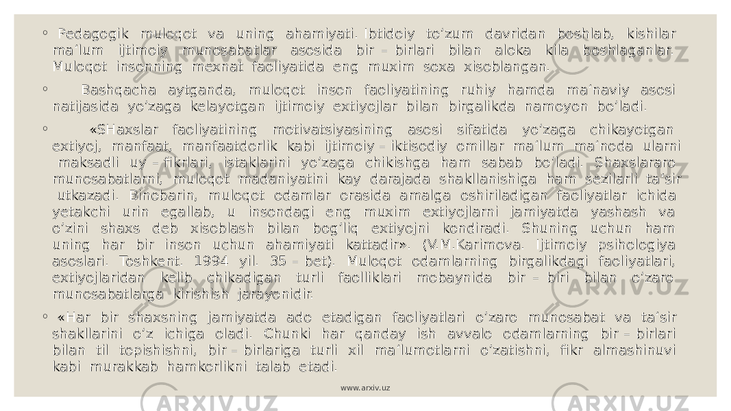 ◦ Pedagogik muloqot va uning ahamiyati. Ibtidoiy to’zum davridan boshlab, kishilar ma‘lum ijtimoiy munosabatlar asosida bir – birlari bilan aloka kila boshlaganlar. Muloqot insonning mexnat faoliyatida eng muxim soxa xisoblangan. ◦ Bashqacha aytganda, muloqot inson faoliyatining ruhiy hamda ma‘naviy asosi natijasida yo’zaga kelayotgan ijtimoiy extiyojlar bilan birgalikda namoyon bo’ladi. ◦ «SHaxslar faoliyatining motivatsiyasining asosi sifatida yo’zaga chikayotgan extiyoj, manfaat, manfaatdorlik kabi ijtimoiy – iktisodiy omillar ma‘lum ma‘noda ularni maksadli uy – fikrlari, istaklarini yo’zaga chikishga ham sabab bo’ladi. Shaxslararo munosabatlarni, muloqot madaniyatini kay darajada shakllanishiga ham sezilarli ta‘sir utkazadi. Binobarin, muloqot odamlar orasida amalga oshiriladigan faoliyatlar ichida yetakchi urin egallab, u insondagi eng muxim extiyojlarni jamiyatda yashash va o’zini shaxs deb xisoblash bilan bog’liq extiyojni kondiradi. Shuning uchun ham uning har bir inson uchun ahamiyati kattadir». (V.M.Karimova. Ijtimoiy psihologiya asoslari. Toshkent. 1994 yil. 35 – bet). Muloqot odamlarning birgalikdagi faoliyatlari, extiyojlaridan kelib chikadigan turli faolliklari mobaynida bir – biri bilan o’zaro munosabatlarga kirishish jarayonidir. ◦ «Har bir shaxsning jamiyatda ado etadigan faoliyatlari o’zaro munosabat va ta‘sir shakllarini o’z ichiga oladi. Chunki har qanday ish avvalo odamlarning bir – birlari bilan til topishishni, bir – birlariga turli xil ma‘lumotlarni o’zatishni, fikr almashinuvi kabi murakkab hamkorlikni talab etadi. www.arxiv.uz 