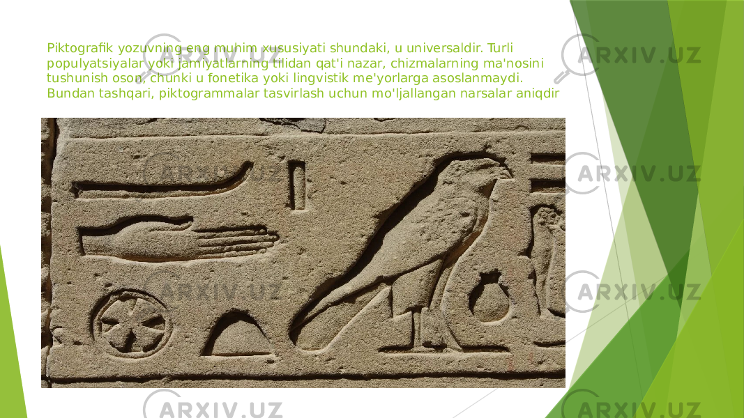 Piktografik yozuvning eng muhim xususiyati shundaki, u universaldir. Turli populyatsiyalar yoki jamiyatlarning tilidan qat&#39;i nazar, chizmalarning ma&#39;nosini tushunish oson, chunki u fonetika yoki lingvistik me&#39;yorlarga asoslanmaydi. Bundan tashqari, piktogrammalar tasvirlash uchun mo&#39;ljallangan narsalar aniqdir 