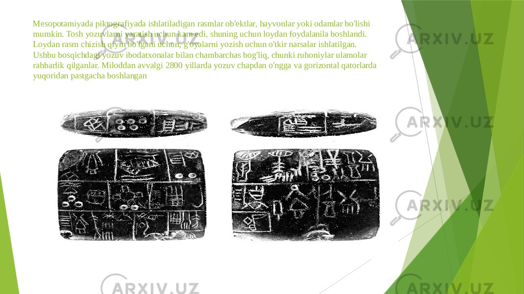 Mesopotamiyada piktografiyada ishlatiladigan rasmlar ob&#39;ektlar, hayvonlar yoki odamlar bo&#39;lishi mumkin. Tosh yozuvlarni yaratish uchun kam edi, shuning uchun loydan foydalanila boshlandi. Loydan rasm chizish qiyin bo&#39;lgani uchun, g&#39;oyalarni yozish uchun o&#39;tkir narsalar ishlatilgan. Ushbu bosqichdagi yozuv ibodatxonalar bilan chambarchas bog&#39;liq, chunki ruhoniylar ulamolar rahbarlik qilganlar. Miloddan avvalgi 2800 yillarda yozuv chapdan o&#39;ngga va gorizontal qatorlarda yuqoridan pastgacha boshlangan 