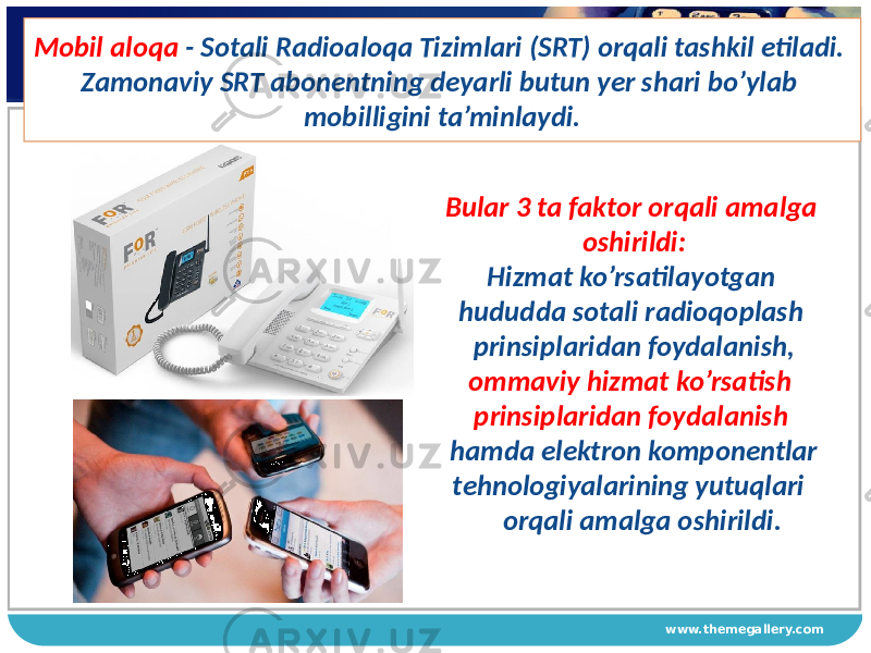 www.themegallery.comMobil aloqa - Sotali Radioaloqa Tizimlari (SRT) orqali tashkil etiladi. Zamonaviy SRT abonentning deyarli butun yer shari bo’ylab mobilligini ta’minlaydi. Bular 3 ta faktor orqali amalga oshirildi: Hizmat ko’rsatilayotgan hududda sotali radioqoplash prinsiplaridan foydalanish, ommaviy hizmat ko’rsatish prinsiplaridan foydalanish hamda elektron komponentlar tehnologiyalarining yutuqlari orqali amalga oshirildi. 