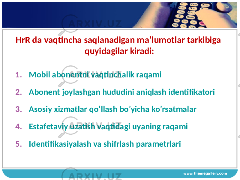 www.themegallery.comHrR da vaqtincha saqlanadigan ma’lumotlar tarkibiga quyidagilar kiradi: 1. Mobil abonentni vaqtinchalik raqami 2. Abonent joylashgan hududini aniqlash identifikatori 3. Asosiy хizmatlar qo’llash bo’yicha ko’rsatmalar 4. Estafetaviy uzatish vaqtidagi uyaning raqami 5. Identifikasiyalash va shifrlash parametrlari 