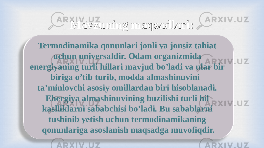 Mavzuning maqsadlari: Termodinamika qonunlari jonli va jonsiz tabiat uchun universaldir. Odam organizmida energiyaning turli hillari mavjud bo’ladi va ular bir biriga o’tib turib, modda almashinuvini ta’minlovchi asosiy omillardan biri hisoblanadi. Ehergiya almashinuvining buzilishi turli hil kaslliklarni sababchisi bo’ladi. Bu sabablarni tushinib yetish uchun termodinamikaning qonunlariga asoslanish maqsadga muvofiqdir. 