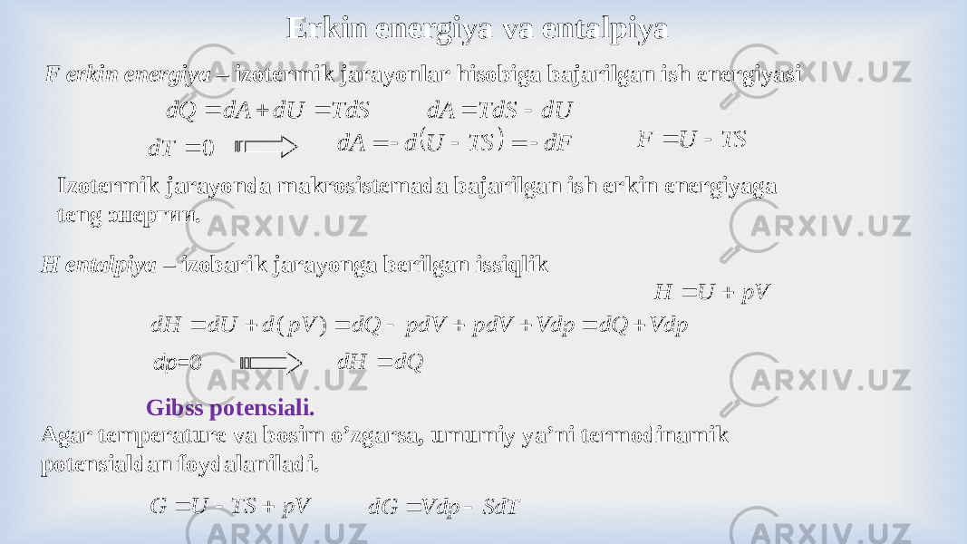 F erkin energiya – izotermik jarayonlar hisobiga bajarilgan ish energiyasi Gibss potensiali. Erkin energiya va entalpiya H entalpiya – izobarik jarayonga berilgan issiqlik dр =0 Izotermik jarayonda makrosistemada bajarilgan ish erkin energiyaga teng энергии. Agar temperature va bosim o’zgarsa, umumiy ya’ni termodinamik potensialdan foydalaniladi. TdS dU dA dQ    dU TdS dA   0  dT   dF TS U d dA      TS U F   pV TS U G    Vdp dQ Vdp pdV pdV dQ pV d dU dH         ) ( pV U H   dQ dH  SdT Vdp dG   