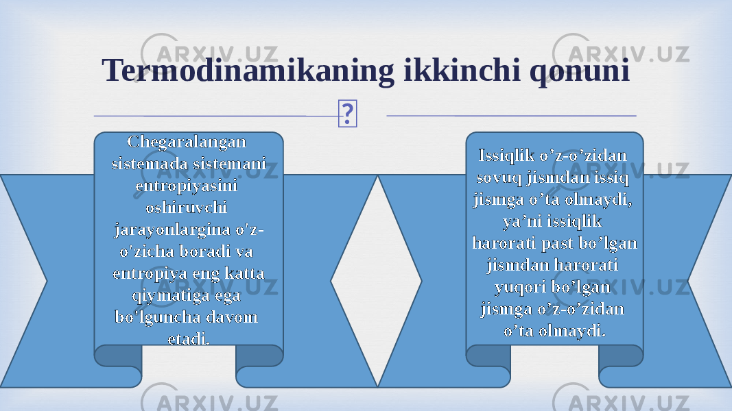 Termodinamikaning ikkinchi qonuni Chegaralangan sistemada sistemani entropiyasini oshiruvchi jarayonlargina o&#39;z- o&#39;zicha boradi va entropiya eng katta qiymatiga ega bo&#39;lguncha davom etadi. Issiqlik o’z-o’zidan sovuq jismdan issiq jismga o’ta оlmaydi, ya’ni issiqlik harorati past bo’lgan jismdan harorati yuqori bo’lgan jismga o’z-o’zidan o’ta оlmaydi. 