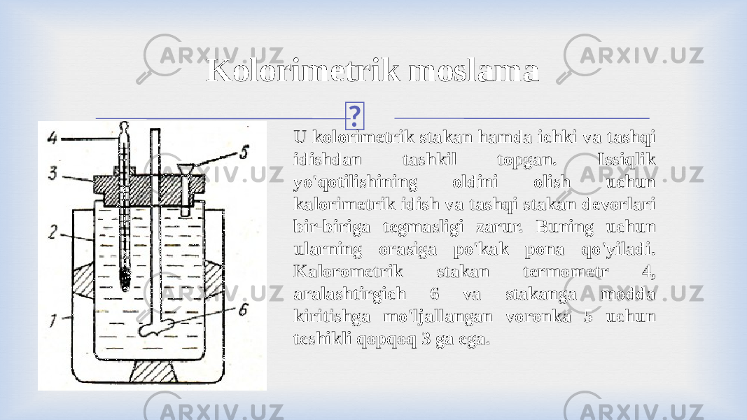 Kolorimetrik moslama U kolorimetrik stakan hamda ichki va tashqi idishdan tashkil topgan. Issiqlik yo&#39;qotilishining oldini olish uchun kalorimetrik idish va tashqi stakan devorlari bir-biriga tegmasligi zarur. Buning uchun ularning orasiga po&#39;kak pona qo&#39;yiladi. Kalorometrik stakan termometr 4, aralashtirgich 6 va stakanga modda kiritishga mo&#39;ljallangan voronka 5 uchun teshikli qopqoq 3 ga ega. 