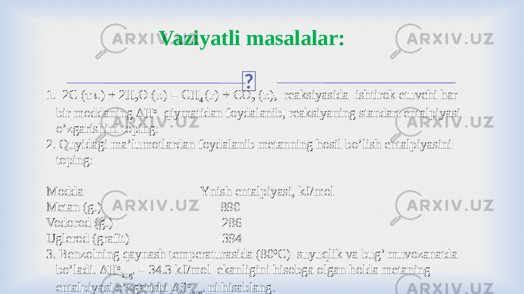  1. 2С (тв.) + 2H 2 O (г.) = CH 4 (г) + CO 2 (г.), reaksiyasida ishtirok etuvchi har bir moddaning ∆H o qiymatidan foydalanib, reaksiyaning standart entalpiyasi o’zgarishini toping: 2. Quyidagi ma’lumotlardan foydalanib metanning hosil bo’lish entalpiyasini toping:   Modda Ynish entalpiyasi, kJ/mol Metan (g.) -890 Vodorod (g.) -286 Uglerod (grafit) -394 3. Benzolning qaynash temperaturasida (80 0 С) suyuqlik va bug’ muvozanatda bo’ladi. ∆Н о bug’ = 34.3 kJ/mol ekanligini hisobga olgan holda metaning entalpiyasi o’zgarishi ∆S o bug’ ni hisablang.Vaziyatli masalalar: 