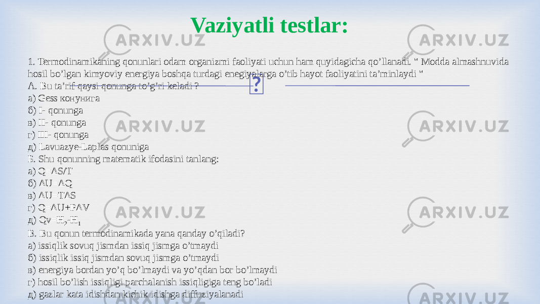 Vaziyatli testlar: 1. Termodinamikaning qonunlari odam organizmi faoliyati uchun ham quyidagicha qo’llanadi. &#34; Modda almashnuvida hosil bo’lgan kimyoviy energiya boshqa turdagi enegiyalarga o’tib hayot faoliyatini ta’minlaydi &#34; А. Bu ta’rif qaysi qonunga to’g’ri keladi ? а) Gess конунига б) І- qonunga в) II- qonunga г) III- qonunga д) Lavuazye-Laplas qonuniga Б. Shu qonunning matematik ifodasini tanlang: а) Q=ΔS/T б) ΔU=ΔQ в) ΔU=TΔS г) Q=ΔU+РΔV д) Qv=H 2 -H 1 В. Bu qonun termodinamikada yana qanday o’qiladi? а) issiqlik sovuq jismdan issiq jismga o’tmaydi б) issiqlik issiq jismdan sovuq jismga o’tmaydi в) energiya bordan yo’q bo’lmaydi va yo’qdan bor bo’lmaydi г) hosil bo’lish issiqligi parchalanish issiqligiga teng bo’ladi д) gazlar kata idishdan kichik idishga diffuziyalanadi 