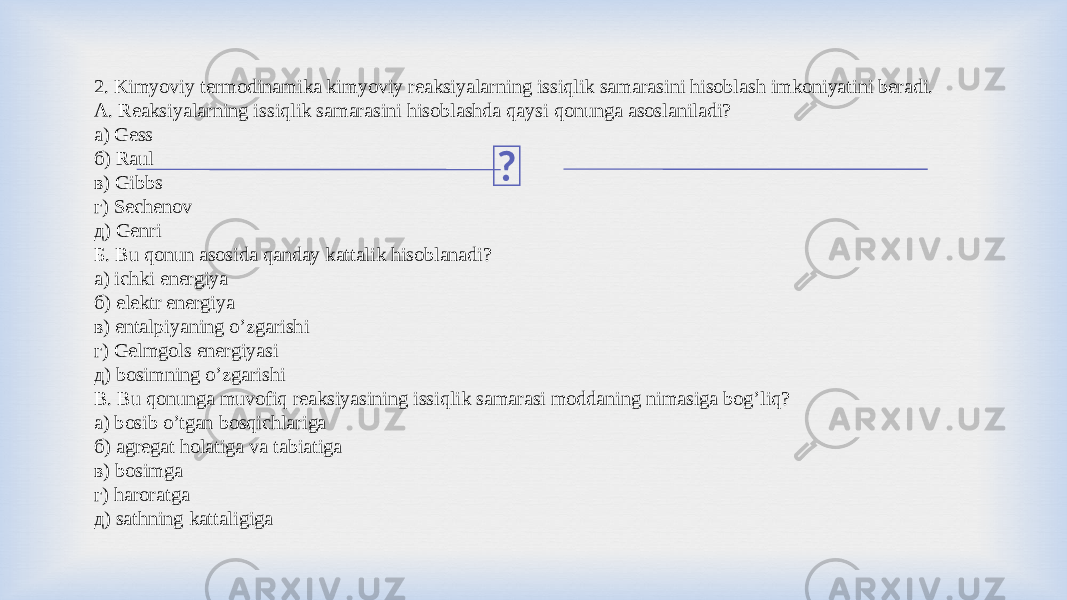 2. Kimyoviy termodinamika kimyoviy reaksiyalarning issiqlik samarasini hisoblash imkoniyatini beradi. А. Reaksiyalarning issiqlik samarasini hisoblashda qaysi qonunga asoslaniladi? а) Gess б) Raul в) Gibbs г) Sechenov д) Genri Б. Bu qonun asosida qanday kattalik hisoblanadi? а) ichki energiya б) elektr energiya в) entalpiyaning o’zgarishi г) Gelmgols energiyasi д) bosimning o’zgarishi В. Bu qonunga muvofiq reaksiyasining issiqlik samarasi moddaning nimasiga bog’liq? а) bosib o’tgan bosqichlariga б) agregat holatiga va tabiatiga в) bosimga г) haroratga д) sathning kattaligiga 