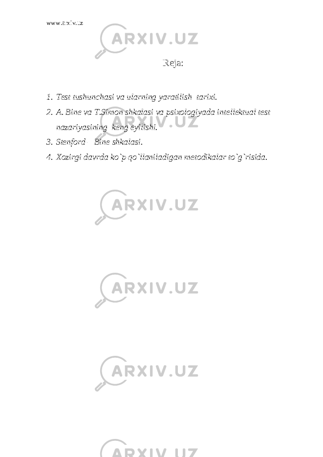 www.arxiv.uz Rеjа: 1. T е st tushunch а si va ularning yar а tilish t а ri х i. 2. А . Bin е va T.Sim о n shk а l а si va psi хо l о giyad а int е ll е ktu а l t е st n а z а riyasining k е ng е yilishi. 3. Stеnfоrd – Binе shkаlаsi. 4. Хоzirgi dаvrdа ko`p qo`llanilаdigаn mеtоdikаlar to`g`risidа. 