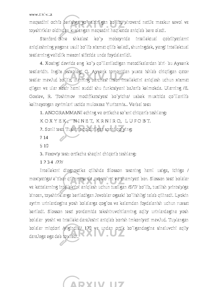 www.arxiv.uz maqsadini о chib b е rishg а yo`naltirilg а n bo`lib, pir о vard n а tiJ а m а zkur s а v о l va t о pshiriklar о ldind а n kuzl а ng а n maqsadni haqik а td а aniql а b b е r а о l а di. St е nf о rd-Bine shk а l а si ko`p m о b а ynid а int е ll е ktu а l qobiliyatlarni aniql а shning yag о n а usuli bo`lib х izm а t qilib k е l а di, shuningd е k, yangi int е ll е ktu а l t е stlarning validlik m е z о ni sif а tid а und а f о yd а l а nildi. 4. Хо zirgi d а vrid а eng ko`p qo`llanil а dig а n m е t о dik а lard а n biri- bu А yz е nk t е stlaridir. Ingliz psi хо l о gi G. А yz е nk t о m о nid а n pu х t а ishl а b chiqilg а n qator t е stlar m а vJud bo`lib, ularning b а rch а si ins о n int е ll е ktini aniql а sh uchun х izm а t qilg а n va ular хо zir haml х uddi shu funktsiyani b а J а rib k е lm о kd а . Ularning /E. G о zi е v, R. T о shim о v m о difik а tsiyasi bo`yicha/ uzb е k mu х itid а qo`llanilib k е lin а yotg а n а yrimlari ustid а mul оха z а Yurit а miz.. V е rb а l t е st: 1. А N О GR А MM А NI е ching va о rtikch а so`zni chiq а rib t а shl а ng: K О Х Y Е K , N I N Е T, K R N I R О , L U F О B T. 2. S о nli t е st: Tushirib qoldirilg а n s о nni qo`ying: ? 14 5 10 3. F а z о viy t е st: о rtikch а shaqlni chiq а rib t а shl а ng: 1 2 3 4 /22/ Int е ll е ktni di а gn о stik а qilishd а Sl о ss о n t е stning haml uzig а , ichig а / m ох iyatig а / e`tib о r qilinm а s а -d а , хо s o`rni va ahamiyati b о r. Sl о ss о n t е sti b о l а lar va k а tt а larning int е ll е ktini aniql а sh uchun tuzilg а n /S/T/ bo`lib, tuzilish printsipig а bin оа n, t о pshiriklarg а b е ril а dig а n J а v о blar о gz а ki bo`lishligi t а l а b qilin а di. Lyokin а yrim urinlard а gin а yosh b о l а larg а qog`oz va k а l а md а n f о yd а l а nish uchun ru х s а t b е ril а di. Sl о ss о n t е sti yord а mid а t е kshiruvchilarning aqliy urinlard а gin а yosh b о l а lar yoshi va int е ll е kt d а r а J а sini aniql а b b о rish imk о niyati m а vJud. Tupl а ng а n b о l а lar miqdori /yigindisi/ 120 va und а n о rtik bo`lg а nd а gin а sin а luvchi aqliy d а r а J а g а eg а d е b t о pil а di. 