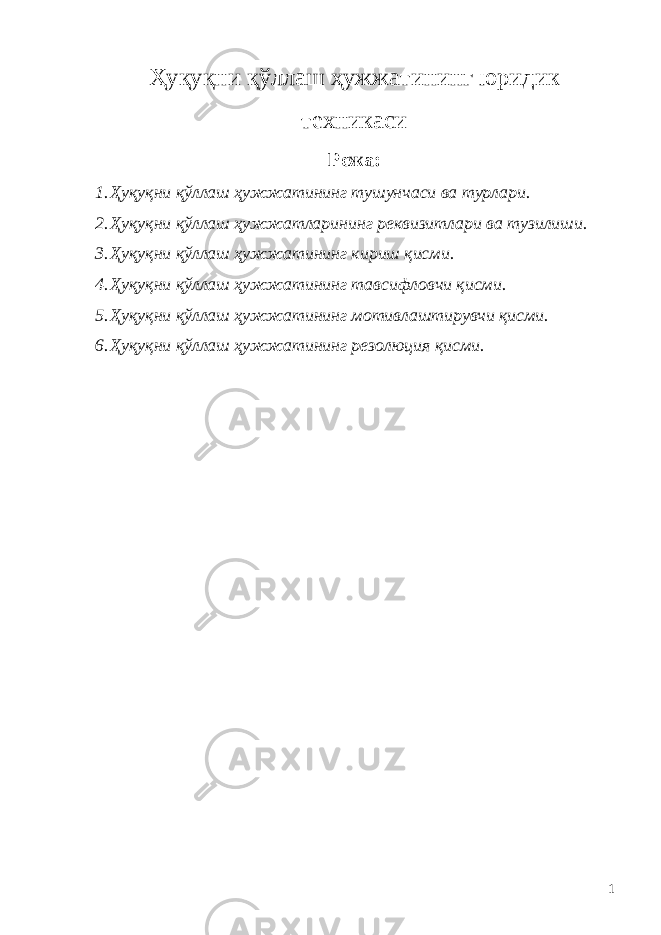 Ҳуқуқни қўллаш ҳужжатининг юридик техникаси Режа : 1. Ҳуқуқни қўллаш ҳужжатининг тушунчаси ва турлари. 2. Ҳуқуқни қўллаш ҳужжатларининг реквизитлари ва тузилиши. 3. Ҳуқуқни қўллаш ҳужжатининг кириш қисми. 4. Ҳуқуқни қўллаш ҳужжатининг тавсифловчи қисми. 5. Ҳуқуқни қўллаш ҳужжатининг мотивлаштирувчи қисми. 6. Ҳуқуқни қўллаш ҳужжатининг резолюция қисми. 1 