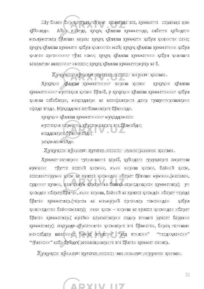 Шу билан бир қаторда, айрим ҳолларда эса, ҳужжатга сарлавҳа ҳам қўйилади. Айни пайтда, ҳуқуқ қўллаш ҳужжатида, албатта қуйидаги маълумотлар бўлиши керак: ҳуқуқ қўллаш ҳужжати қабул қилинган сана; ҳуқуқ қўллаш ҳужжати қабул қилинган жой; ҳуқуқ қўллаш ҳужжатини қабул қилган органннинг тўла номи; ҳуқуқ қўллаш ҳужжатини қабул қилишга ваколатли шахснинг имзоси; ҳуқуқ қўллаш ҳужжати;муҳр ва б. Ҳуқуқни қўллаш ҳужжатининг кириш қисми. Ҳуқуқни қўллаш ҳужжатининг кириш қисми ҳуқуқни қўллаш ҳужжатининг мустақил қисми бўлиб, у ҳуқуқни қўллаш ҳужжатининг қабул қилиш сабаблари, мақсадлари ва вазифаларига доир тушунтиришларни ифода этади. Муқаддима хатбошиларга бўлинади. ҳуқуқни қўллаш ҳужжатининг муқаддимаси: мустақил норматив кўрсатмаларга эга бўлмайди; моддаларга бўлинмайди; рақамланмайди. Ҳуқуқни қўллаш ҳужжатининг тавсифловчи қисми. Ҳужжат-актларни тузилишига қараб, қуйидаги гуруҳларга ажратиш мумкин: тўртта асосий қисмни, яъни кириш қисми, баёний қисм, асослантирувчи қисм ва хулоса қисмидан иборат бўлиши мумкин.(масалан, суднинг ҳукми, ҳал қилув қарори ва бошқа юрисдикцион ҳужжатлар); уч қисмдан иборат бўлган, яъни кириш, баёний ва хулоса қисмдан иборат тарзда бўлган ҳужжатлар.(тергов ва маъмурий органлар томонидан қабул қилинадиган баённомалар); икки қисм – кириш ва хулоса қисмидан иборат бўлган ҳужжатлар.( муайян ҳаракатларни содир этишга рухсат берувчи ҳужжатлар); юқорида кўрсатилган қисмларга эга бўлмаган, бироқ тегишли мансабдор шахснинг “ижро этилсин” “рад этилсин” “тасдиқлансин” “тўлансин” каби буйруқ-резолюциларига эга бўлган ҳужжат-актлар. Ҳуқуқни қўллаш ҳужжатининг мотивлаштирувчи қисми. 11 