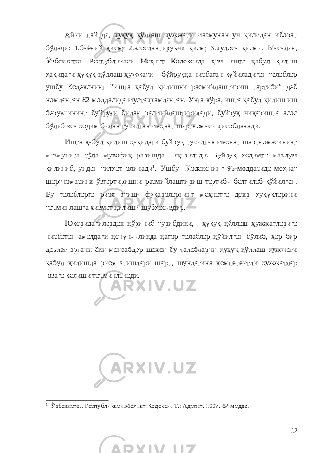 Айни пайтда, ҳуқуқ қўллаш ҳужжати мазмунан уч қисмдан иборат бўлади: 1.баёний қисм; 2.асослантирувчи қисм; 3.хулоса қисми. Масалан, Ўзбекистон Республикаси Меҳнат Кодексида ҳам ишга қабул қилиш ҳақидаги ҳуқуқ қўллаш ҳужжати – бўйруққа нисбатан қуйиладиган талаблар ушбу Кодекснинг “Ишга қабул қилишни расмийлаштириш тартиби” деб номланган 82-моддасида мустаҳкамланган. Унга кўра, ишга қабул қилиш иш берувчининг буйруғи билан расмийлаштирилади, буйруқ чиқаришга асос бўлиб эса ходим билан тузилган меҳнат шартномаси ҳисобланади. Ишга қабул қилиш ҳақидаги буйруқ тузилган меҳнат шартномасининг мазмунига тўла мувофиқ равишда чиқарилади. Буйруқ ходимга маълум қилиниб, ундан тилхат олинади 1 . Ушбу Кодекснинг 96-моддасида меҳнат шартномасини ўзгартиришни расмийлаштириш тартиби белгилаб қўйилган. Бу талабларга риоя этиш- фуқароларнинг меҳнатга доир ҳуқуқларини таъминлашга хизмат қилиши шубҳасиздир. Юқоридагилардан кўриниб турибдики, , ҳуқуқ қўллаш ҳужжатларига нисбатан амалдаги қонунчиликда қатор талаблар қўйилган бўлиб, ҳар бир давлат органи ёки мансабдор шахси бу талабларни ҳуқуқ қўллаш ҳужжати қабул қилишда риоя этишлари шарт, шундагина компетентли ҳужжатлар юзага келиши таъминланади. 1 Ў збекистон Республикаси Ме ҳ н а т Кодекси. Т. : Адолат. 1997. 82-модда. 12 