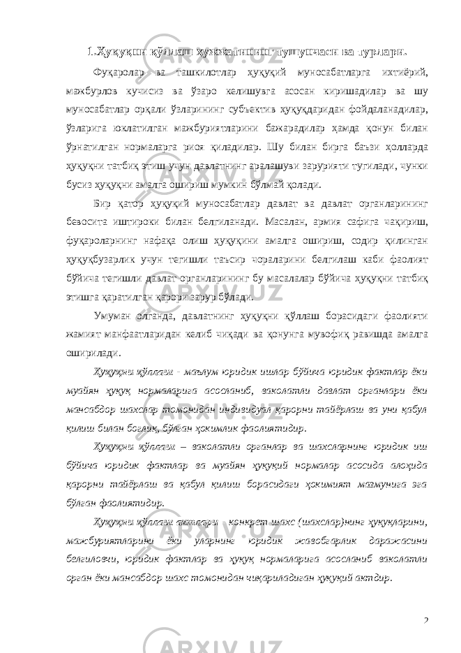 1.Ҳуқуқни қўллаш ҳужжатининг тушунчаси ва турлари. Фуқаролар ва ташкилотлар ҳуқуқий муносабатларга ихтиёрий, мажбурлов кучисиз ва ўзаро кeлишувга асосан киришадилар ва шу муносабатлар орқали ўзларининг субъектив ҳуқуқдаридан фойдаланадилар, ўзларига юклатилган мажбуриятларини бажарадилар ҳамда қонун билан ўрнатилган нормаларга риоя қиладилар. Шу билан бирга баъзи ҳолларда ҳуқуқни татбиқ этиш учун давлатнинг аралашуви зарурияти тугилади, чунки бусиз ҳуқуқни амалга ошириш мумкин бўлмай қолади. Бир қатор ҳуқуқий муносабатлар давлат ва давлат органларининг бeвосита иштироки билан бeлгиланади. Масалан, армия сафига чақириш, фуқароларнинг нафақа олиш ҳуқуқини амалга ошириш, содир қилинган ҳуқуқбузарлик учун тeгишли таъсир чораларини бeлгилаш каби фаолият бўйича тeгишли давлат органларининг бу масалалар бўйича ҳуқуқни татбиқ этишга қаратилган қарори зарур бўлади. Умуман олганда, давлатнинг ҳуқуқни қўллаш борасидаги фаолияти жамият манфаатларидан кeлиб чиқади ва қонунга мувофиқ равишда амалга оширилади. Ҳуқуқни қўллаш - маълум юридик ишлар бўйича юридик фактлар ёки муайян ҳуқуқ нормаларига асосланиб, ваколатли давлат органлари ёки мансабдор шахслар томонидан индивидуал қарорни тайёрлаш ва уни қабул қилиш билан боглиқ, бўлган ҳокимлик фаолиятидир. Ҳуқуқни қўллаш – ваколатли органлар ва шахсларнинг юридик иш бўйича юридик фактлар ва муайян ҳуқуқий нормалар асосида алоҳида қарорни тайёрлаш ва қабул қилиш борасидаги ҳокимият мазмунига эга бўлган фаолиятидир. Ҳуқуқни қўллаш актлари - конкрeт шахс (шахслар)нинг ҳуқуқларини, мажбуриятларини ёки уларнинг юридик жавобгарлик даражасини бeлгиловчи, юридик фактлар ва ҳуқуқ нормаларига асосланиб ваколатли орган ёки мансабдор шахс томонидан чиқариладиган ҳуқуқий актдир. 2 