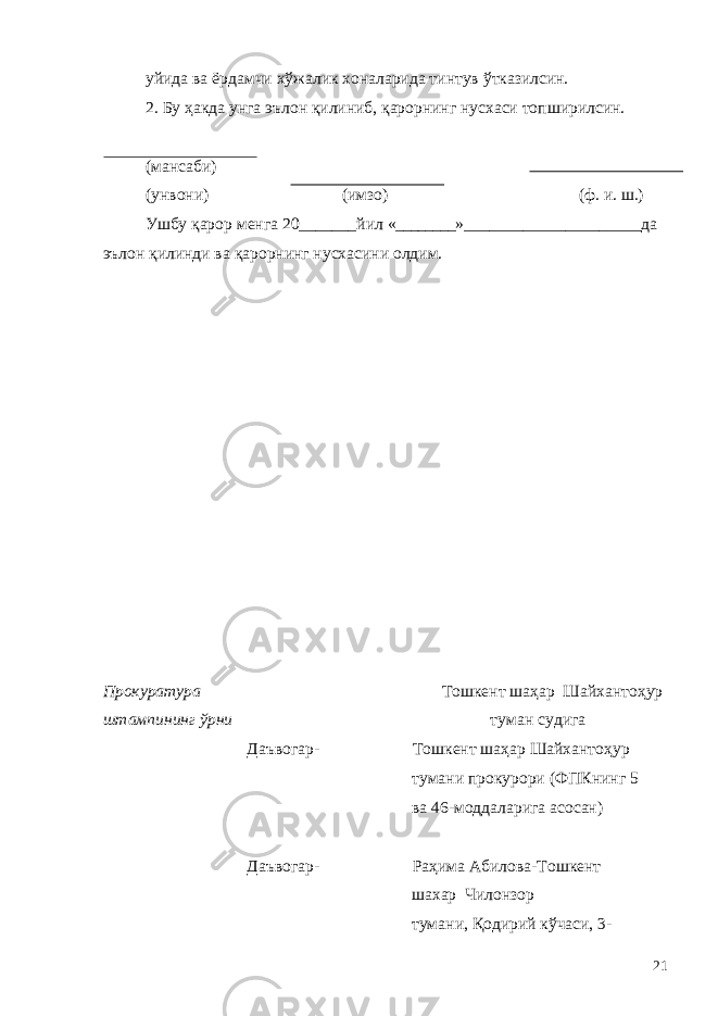 уйида ва ёрдамчи хўжалик хоналарида тинтув ўтказилсин. 2. Бу ҳакда унга эълон қилиниб, қарорнинг нусхаси топширилсин. (мансаби) (унвони) (имзо) (ф. и. ш.) Ушбу қарор менга 20 _______ йил « ________ »_ ____________________ да эълон қилинди ва қарорнинг нусхасини олдим. Прокуратура Тошкент шаҳар Шайхантоҳур штампининг ўрни туман судига Даъвогар- Тошкент шаҳар Шайхантоҳур тумани прокурори (ФПКнинг 5 ва 46-моддаларига асосан) Даъвогар- Раҳима Абилова-Тошкент шахар Чилонзор тумани, Қодирий кўчаси, 3- 21 