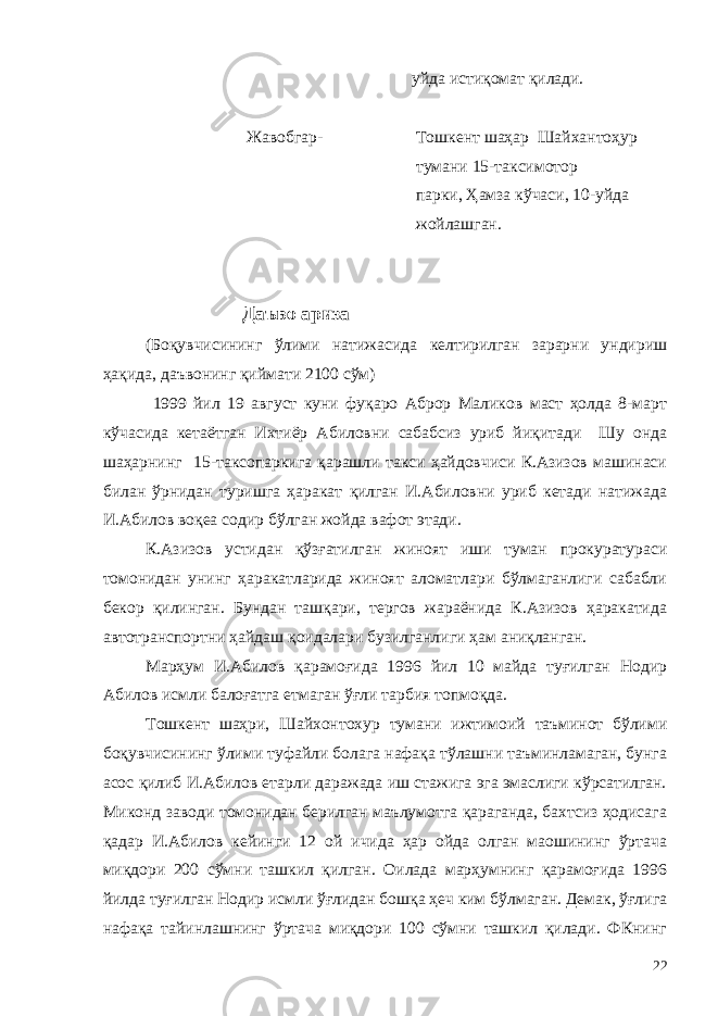  уйда истиқомат қилади. Жавобгар- Тошкент шаҳар Шайхантоҳур тумани 15-таксимотор парки, Ҳамза кўчаси, 10-уйда жойлашган. Даъво ариза (Боқувчисининг ўлими натижасида келтирилган зарарни ундириш ҳақида, даъвонинг қиймати 2100 сўм) 1999 йил 19 август куни фуқаро Аброр Маликов маст ҳолда 8-март кўчасида кетаётган Ихтиёр Абиловни сабабсиз уриб йиқитади Шу онда шаҳарнинг 15-таксопаркига қарашли такси ҳайдовчиси К.Азизов машинаси билан ўрнидан туришга ҳаракат қилган И.Абиловни уриб кетади натижада И.Абилов воқеа содир бўлган жойда вафот этади. К.Азизов устидан қўзғатилган жиноят иши туман прокуратураси томонидан унинг ҳаракатларида жиноят аломатлари бўлмаганлиги сабабли бекор қилинган. Бундан ташқари, тергов жараёнида К.Азизов ҳаракатида автотранспортни ҳайдаш қоидалари бузилганлиги ҳам аниқланган. Марҳум И.Абилов қарамоғида 1996 йил 10 майда туғилган Нодир Абилов исмли балоғатга етмаган ўғли тарбия топмоқда. Тошкент шаҳри, Шайхонтохур тумани ижтимоий таъминот бўлими боқувчисининг ўлими туфайли болага нафақа тўлашни таъминламаган, бунга асос қилиб И.Абилов етарли даражада иш стажига эга эмаслиги кўрсатилган. Миконд заводи томонидан берилган маълумотга қараганда, бахтсиз ҳодисага қадар И.Абилов кейинги 12 ой ичида ҳар ойда олган маошининг ўртача миқдори 200 сўмни ташкил қилган. Оилада марҳумнинг қарамоғида 1996 йилда туғилган Нодир исмли ўғлидан бошқа ҳеч ким бўлмаган. Демак, ўғлига нафақа тайинлашнинг ўртача миқдори 100 сўмни ташкил қилади. ФКнинг 22 