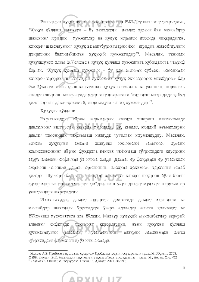 Россиялик ҳуқуқшунос олим, профессор В.И.Леушин нинг таърифича, “ Ҳуқуқ қўллаш ҳужжати – бу ваколатли давлат органи ёки мансабдор шахснинг юридик ҳужжатлар ва ҳуқуқ нормаси асосида чиқарадиган, конкрет шахсларнинг ҳуқуқ ва мажбуриятларни ёки юридик жавобгарлиги доирасини белгилайдиган ҳуқуқий ҳужжатидир ” 1 . Масалан, таниқли ҳуқуқшунос олим З.Исломов ҳуқуқ қўллаш ҳужжатига қуйидагича таъриф берган: “ Ҳуқуқ қўллаш ҳужжати – бу компетентли субъект томонидан конкрет юридик иш юзасидан субъектив ҳуқуқ ёки юридик мажбурият бор ёки йўқлигини аниқлаш ва тегишли ҳуқуқ нормалари ва уларнинг норматив амалга ошириш манфаатида уларнинг доирасини белгилаш мақсадида қабул қилинадиган давлт-ҳокимий, индивидуал - аниқ ҳужжатдир” 2 . Ҳуқуқни қўллаш: Биринчидан, айрим нормаларни амалга ошириш механизмида давлатнинг иштироки назарда тутилади. Бу, аввало, моддий неъматларни давлат томонидан тақсимлаш назарда тутилган нормалардир. Масалан, пенсия ҳуқуқини амалга ошириш ижтимоий таъминот органи комиссиясининг айрим фуқарога пенсия тайинлаш тўғрисидаги қарорини зарур элемент сифатида ўз ичига олади. Давлат ер фондидан ер участкаси ажратиш тегишли давлат органининг алоҳида ҳокимият қарорини талаб қилади. Шу тартибда, яъни алоҳида ҳокимият қарори чиқариш йўли билан фуқаролар ва ташкилотларга фойдаланиш учун давлат мулкига кирувчи ер участкалари ажратилади. Иккинчидан, давлат аппарати доирасида давлат органлари ва мансабдор шахслари ўртасидаги ўзаро алоқалар асосан ҳокимият ва бўйсуниш хусусиятига эга бўлади. Мазкур ҳуқуқий муносабатлар зарурий элемент сифатида ҳокимият қарорларини, яъни ҳуқуқни қўллаш ҳужжатларини (масалан, Президентнинг вазирни лавозимдан олиш тўғрисидаги фармонини) ўз ичига олади. 1 Малько А.В. Проблем ы правов ых средств. / / Проблемы теории государства и права. М.:Юристь. 2006. С.35 9.; Леушин В.И. Реализация и применение права //Теория государства и права. М., Норма. Стр. 402 2 Исламов З. Обшество.Государсво. Право. Т., Адолат. 2001. 587 бет. 3 