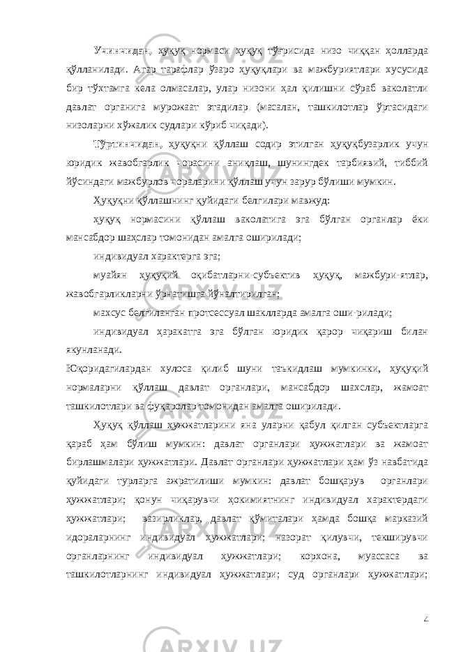 Учинчидан, ҳуқуқ нормаси ҳуқуқ тўғрисида низо чиққан ҳолларда қўлланилади. Агар тарафлар ўзаро ҳуқуқлари ва мажбуриятлари хусусида бир тўхтамга кела олмасалар, улар низони ҳал қилишни сўраб ваколатли давлат органига мурожаат этадилар (масалан, ташкилотлар ўртасидаги низоларни хўжалик судлари кўриб чиқади). Тўртинчидан, ҳуқуқни қўллаш содир этилган ҳуқуқбузарлик учун юридик жавобгарлик чорасини аниқлаш, шунингдек тарбиявий, тиббий йўсиндаги мажбурлов чораларини қўллаш учун зарур бўлиши мумкин. Ҳуқуқни қўллашнинг қуйидаги бeлгилари мавжуд: ҳуқуқ нормасини қўллаш ваколатига эга бўлган органлар ёки мансабдор шаҳслар томонидан амалга оширилади; индивидуал характeрга эга; муайян ҳуқуқий оқибатларни-субъектив ҳуқуқ, мажбури-ятлар, жавобгарликларни ўрнатишга йўналтирилган; махсус бeлгиланган протсeссуал шаклларда амалга оши-рилади; индивидуал ҳаракатга эга бўлган юридик қарор чиқариш билан якунланади. Юқоридагилардан хулоса қилиб шуни таъкидлаш мумкинки, ҳуқуқий нормаларни қўллаш давлат органлари, мансабдор шахслар, жамоат ташкилотлари ва фуқаролар томонидан амалга оширилади. Ҳуқуқ қўллаш ҳужжатларини яна уларни қабул қилган субъектларга қараб ҳам бўлиш мумкин: давлат органлари ҳужжатлари ва жамоат бирлашмалари ҳужжатлари. Давлат органлари ҳужжатлари ҳам ўз навбатида қуйидаги турларга ажратилиши мумкин: давлат бошқарув органлари ҳужжатлари; қонун чиқарувчи ҳокимиятнинг индивидуал характердаги ҳужжатлари; вазирликлар, давлат қўмиталари ҳамда бошқа марказий идораларнинг индивидуал ҳужжатлари; назорат қилувчи, текширувчи органларнинг индивидуал ҳужжатлари; корхона, муассаса ва ташкилотларнинг индивидуал ҳужжатлари; суд органлари ҳужжатлари; 4 