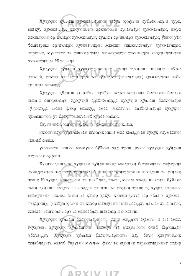 Ҳуқуқни қўллаш ҳужжатларини қабул қилувчи субъектларга кўра, мазкур ҳужжатлар: қонунчилик ҳокимияти органлари ҳужжатлари; ижро ҳокимияти органлари ҳужжатлари; судлов органлари ҳужжатлари; ўзини ўзи бошқариш органлари ҳужжатлари; жамоат ташкилотлари ҳужжатлари; корхона, муассаса ва ташкилотлар маъмурияти томонидан чиқариладиган ҳужжатларга бўли нади. Ҳуқуқни қўллаш ҳужжатларининг ифода этилиши шаклига кўра: расмий, тавсия характеридаги ва кўрсатма (резолюция) ҳужжатлари каби турлари мавжуд. Ҳуқуқни қўллаш жараёни муайян кетма-кетликда босқичма-босқич амалга оширилади. Ҳуқуқий адабиётларда ҳуқуқни қўллаш босқичлари тўғрисида ягона фикр мавжуд эмас. Аксарият адабиётларда ҳуқуқни қўллашнинг уч босқичи ажратиб кўрсатилади: биринчиси, ишнинг фактик томонини аниқлаш; иккинчиси, кўрилаётган юридик ишга мос келадиган ҳуқуқ нормасини танлаб олиш; учинчиси, ишни мазмуни бўйича ҳал этиш, яъни ҳуқуқни қўллаш актини чиқариш. Бундан ташқари ҳуқуқни қўллашнинг мустақил босқичлари сифатида қуйидагилар эътироф этилади: а) ишнинг ҳолатларини аниқлаш ва тадқиқ этиш; б) ҳуқуқ нормасини қонунийлик, замон, макон ҳамда шахслар бўйича амал қилиши нуқтаи назаридан танлаш ва таҳлил этиш; в) ҳуқуқ нормаси мазмунини таҳлил этиш ва қарор қабул қилиш (якка тартибдаги ҳужжат чиқариш); г) қабул қилинган қарор мазмунини манфаатдор давлат органлари, жамоат ташкилотлари ва мансабдор шахсларга етказиш. Ҳуқуқни қўллаш босқичларининг сони жиддий аҳамиятга эга эмас. Муҳими, ҳуқуқни қўллашнинг мазмун ва моҳиятини очиб беришдан иборатдир. Ҳуқуқни қўллаш босқичларининг ҳар бири қонунчилик талабларига жавоб берувчи маълум факт ва юридик ҳаракатларнинг содир 8 