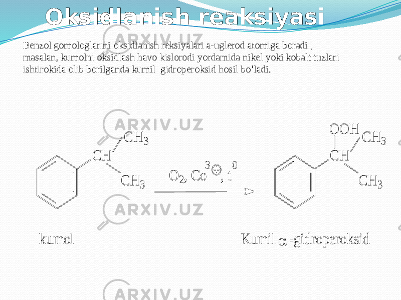 Oksidlanish reaksiyasi Benzol gomologlarini oksidlanish reksiyalari a-uglerod atomiga boradi , masalan, kumolni oksidlash havo kislorodi yordamida nikel yoki kobalt tuzlari ishtirokida olib borilganda kumil gidroperoksid hosil bo ’ ladi.C H C H 3 C H 3 O 2, C o , t 3 0 C H C H 3 C H 3 O O H  K u m il -g id ro p e ro k sid k u m o l 