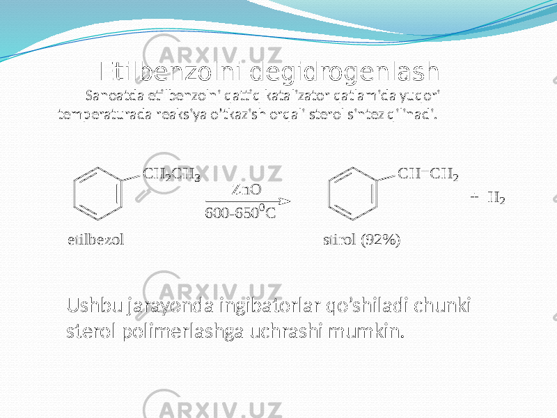 Etilbenzolni degidrogenlash Sanoatda etilbenzolni qattiq katalizator qatlamida yuqori temperaturada reaksiya o’tkazish orqali sterol sintez qilinadi. Ushbu jarayonda ingibatorlar qo’shiladi chunki sterol polimerlashga uchrashi mumkin.C H 2C H 3 etilb ezo l Z n O 6 0 0 -6 5 0 0C C H = C H 2 stiro l (9 2 % ) + H 2 