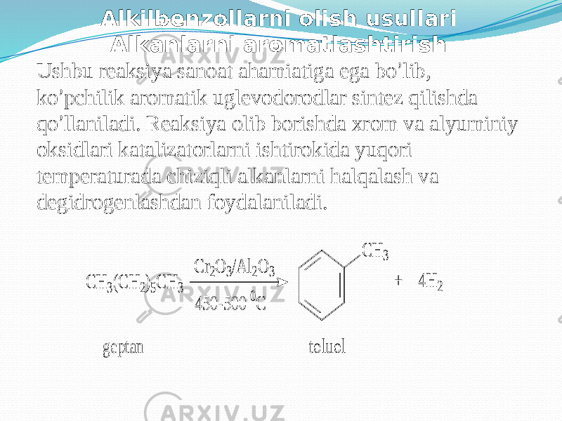 Alkilbenzollarni olish usullari Alkanlarni aromatlashtirish Ushbu reaksiya sanoat ahamiatiga ega bo ’ lib, ko ’ pchilik aromatik uglevodorodlar sintez qilishda qo ’ llaniladi. Reaksiya olib borishda xrom va alyuminiy oksidlari katalizatorlarni ishtirokida yuqori temperaturada chiziqli alkanlarni halqalash va degidrogenlashdan foydalaniladi.C H 3(C H 2)5C H 3 C r2O 3/A l2O 3 450 -5 00 0 C C H 3 toluol + 4 H 2 g eptan 