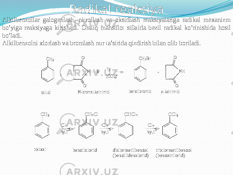 Radikal reaksiya Alkilbenzollar galogenlash, nitrollash va oksidlash reaksiyalariga radikal mexanizm bo ’ yiga reaksiyaga kirishadi. Oraliq mahsulot sifatida bezil radikal ko ’ rinishida hosil bo ’ ladi. Alkilbenzolni xlorlash va bromlash nur ta ’ sirida qizdirish bilan olib boriladi.N O O Br hy (CCl4) CH2Br NH O O N-brom suksinim id benzilbromid suksinim id + CH3 + toluol C H 3 toluol hy,t C l2 C H 2C l 0 hy,t C l20 C H C l2 hy,t C l2 0 C C l3 benzilxlorid dixlorm etilbenzol (benzilidenxlorid) trixlorm etilbenzol (benzotrilorid) 