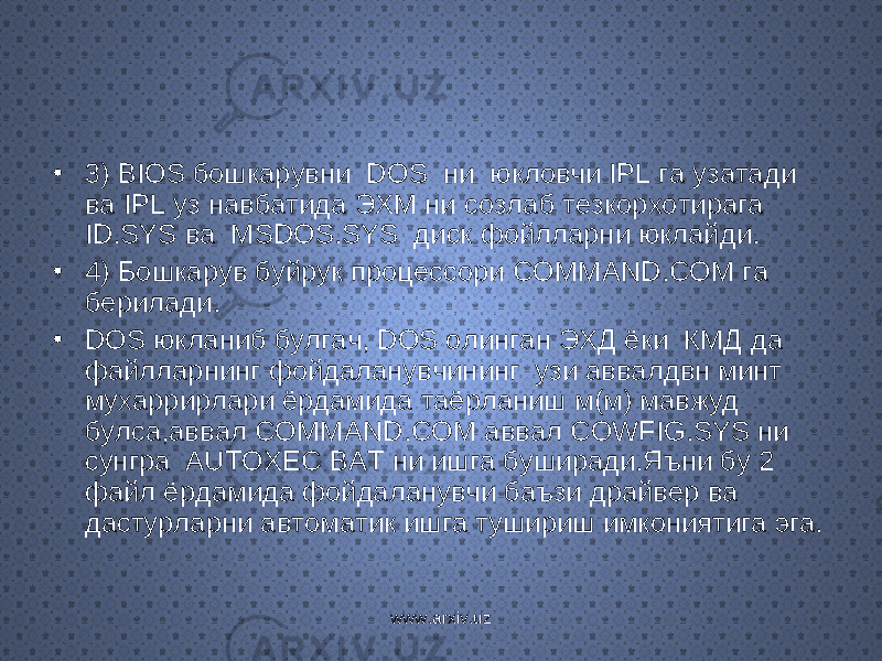 • 3) BIOS бошкарувни DOS ни юкловчи IPL га узатади ва IPL уз навбатида ЭХМ ни созлаб тезкорхотирага ID.SYS ва MSDOS.SYS диск фойлларни юклайди. • 4) Бошкарув буйрук процессори COMMAND.COM га берилади. • DOS юкланиб булгач, DOS олинган ЭХД ёки КМД да файлларнинг фойдаланувчининг узи аввалдвн минт мухаррирлари ёрдамида таёрланиш м(м) мавжуд булса,аввал COMMAND.COM аввал COWFIG.SYS ни сунгра AUTOXEC BAT ни ишга буширади.Яъни бу 2 файл ёрдамида фойдаланувчи баъзи драйвер ва дастурларни автоматик ишга тушириш имкониятига эга. www.arxiv.uz 
