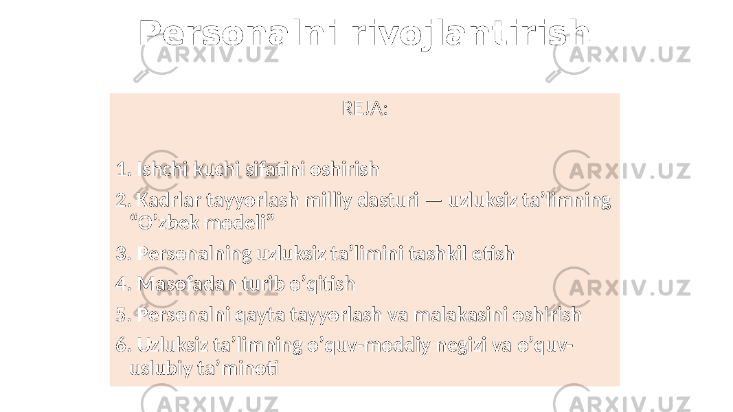 Persоnalni rivоjlantirish REJA: 1. Ishchi kuchi sifatini оshirish 2. Kadrlar tayyorlash milliy dasturi — uzluksiz ta’limning “O’zbek mоdeli ” 3. Persоnalning uzluksiz ta’limini tashkil etish 4. Masоfadan turib o’qitish 5. Persоnalni qayta tayyorlash va malakasini оshirish 6. Uzluksiz ta’limning o’quv-mоddiy negizi va o’quv- uslubiy ta’minоti 