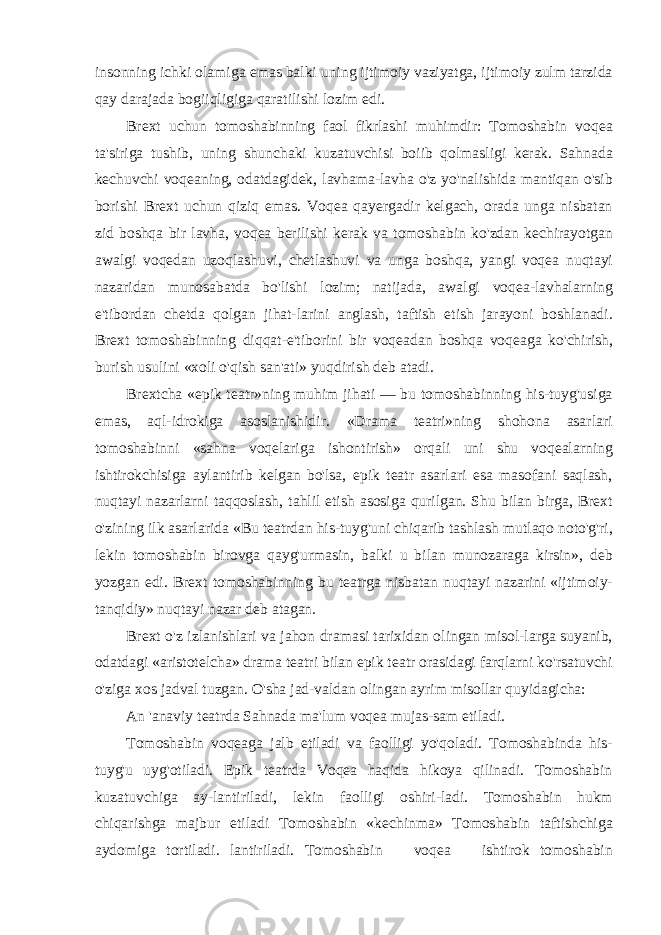 insonning ichki olamiga emas balki uning ijtimoiy vaziyatga, ijtimoiy zulm tarzida qay darajada bogiiqligiga qaratilishi lozim edi. Brext uchun tomoshabinning faol fikrlashi muhimdir: Tomoshabin voqea ta&#39;siriga tushib, uning shunchaki kuzatuvchisi boiib qolmasligi kerak. Sahnada kechuvchi voqeaning, odatdagidek, lavhama-lavha o&#39;z yo&#39;nalishida mantiqan o&#39;sib borishi Brext uchun qiziq emas. Voqea qayergadir kelgach, orada unga nisbatan zid boshqa bir lavha, voqea berilishi kerak va tomoshabin ko&#39;zdan kechirayotgan awalgi voqedan uzoqlashuvi, chetlashuvi va unga boshqa, yangi voqea nuqtayi nazaridan munosabatda bo&#39;lishi lozim; natijada, awalgi voqea-lavhalarning e&#39;tibordan chetda qolgan jihat-larini anglash, taftish etish jarayoni boshlanadi. Brext tomoshabinning diqqat-e&#39;tiborini bir voqeadan boshqa voqeaga ko&#39;chirish, burish usulini «xoli o&#39;qish san&#39;ati» yuqdirish deb atadi. Brextcha «epik teatr»ning muhim jihati — bu tomoshabinning his-tuyg&#39;usiga emas, aql-idrokiga asoslanishidir. «Drama teatri»ning shohona asarlari tomoshabinni «sahna voqelariga ishontirish» orqali uni shu voqealarning ishtirokchisiga aylantirib kelgan bo&#39;lsa, epik teatr asarlari esa masofani saqlash, nuqtayi nazarlarni taqqoslash, tahlil etish asosiga qurilgan. Shu bilan birga, Brext o&#39;zining ilk asarlarida «Bu teatrdan his-tuyg&#39;uni chiqarib tashlash mutlaqo noto&#39;g&#39;ri, lekin tomoshabin birovga qayg&#39;urmasin, balki u bilan munozaraga kirsin», deb yozgan edi. Brext tomoshabinning bu teatrga nisbatan nuqtayi nazarini «ijtimoiy- tanqidiy» nuqtayi nazar deb atagan. Brext o&#39;z izlanishlari va jahon dramasi tarixidan olingan misol-larga suyanib, odatdagi «aristotelcha» drama teatri bilan epik teatr orasidagi farqlarni ko&#39;rsatuvchi o&#39;ziga xos jadval tuzgan. O&#39;sha jad-valdan olingan ayrim misollar quyidagicha: An &#39;anaviy teatrda Sahnada ma&#39;lum voqea mujas-sam etiladi. Tomoshabin voqeaga jalb etiladi va faolligi yo&#39;qoladi. Tomoshabinda his- tuyg&#39;u uyg&#39;otiladi. Epik teatrda Voqea haqida hikoya qilinadi. Tomoshabin kuzatuvchiga ay-lantiriladi, lekin faolligi oshiri-ladi. Tomoshabin hukm chiqarishga majbur etiladi Tomoshabin «kechinma» Tomoshabin taftishchiga aydomiga tortiladi. lantiriladi. Tomoshabin voqea ishtirok tomoshabin 