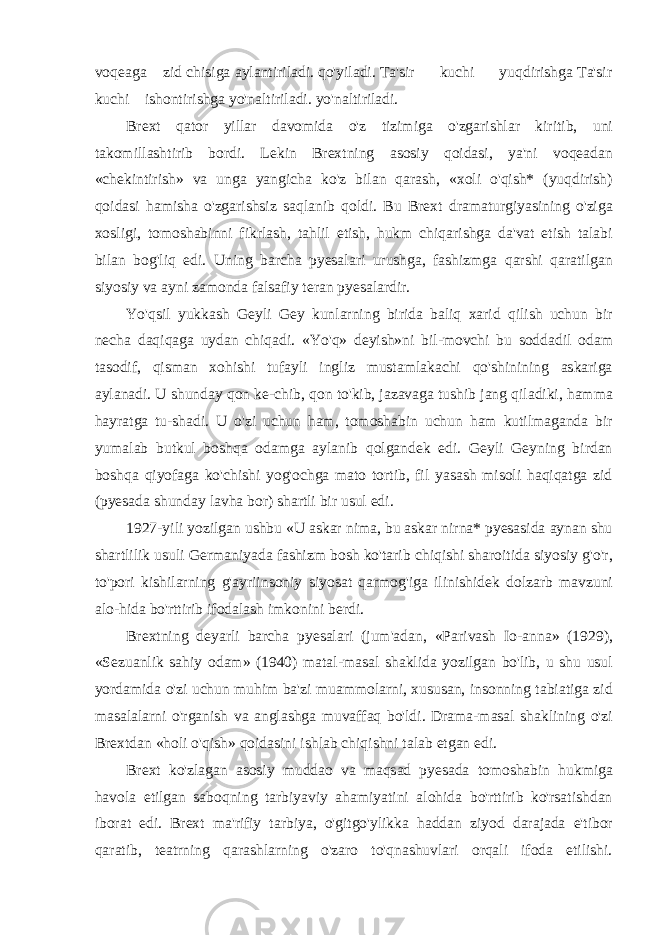 voqeaga zid chisiga aylantiriladi. qo&#39;yiladi. Ta&#39;sir kuchi yuqdirishga Ta&#39;sir kuchi ishontirishga yo&#39;naltiriladi. yo&#39;naltiriladi. Brext qator yillar davomida o&#39;z tizimiga o&#39;zgarishlar kiritib, uni takomillashtirib bordi. Lekin Brextning asosiy qoidasi, ya&#39;ni voqeadan «chekintirish» va unga yangicha ko&#39;z bilan qarash, «xoli o&#39;qish* (yuqdirish) qoidasi hamisha o&#39;zgarishsiz saqlanib qoldi. Bu Brext dramaturgiyasining o&#39;ziga xosligi, tomoshabinni fikrlash, tahlil etish, hukm chiqarishga da&#39;vat etish talabi bilan bog&#39;liq edi. Uning barcha pyesalari urushga, fashizmga qarshi qaratilgan siyosiy va ayni zamonda falsafiy teran pyesalardir. Yo&#39;qsil yukkash Geyli Gey kunlarning birida baliq xarid qilish uchun bir necha daqiqaga uydan chiqadi. «Yo&#39;q» deyish»ni bil-movchi bu soddadil odam tasodif, qisman xohishi tufayli ingliz mustamlakachi qo&#39;shinining askariga aylanadi. U shunday qon ke-chib, qon to&#39;kib, jazavaga tushib jang qiladiki, hamma hayratga tu-shadi. U o&#39;zi uchun ham, tomoshabin uchun ham kutilmaganda bir yumalab butkul boshqa odamga aylanib qolgandek edi. Geyli Geyning birdan boshqa qiyofaga ko&#39;chishi yog&#39;ochga mato tortib, fil yasash misoli haqiqatga zid (pyesada shunday lavha bor) shartli bir usul edi. 1927-yili yozilgan ushbu «U askar nima, bu askar nirna* pyesasida aynan shu shartlilik usuli Germaniyada fashizm bosh ko&#39;tarib chiqishi sharoitida siyosiy g&#39;o&#39;r, to&#39;pori kishilarning g&#39;ayriinsoniy siyosat qarmog&#39;iga ilinishidek dolzarb mavzuni alo-hida bo&#39;rttirib ifodalash imkonini berdi. Brextning deyarli barcha pyesalari (jum&#39;adan, «Parivash Io-anna» (1929), «Sezuanlik sahiy odam» (1940) matal-masal shaklida yozilgan bo&#39;lib, u shu usul yordamida o&#39;zi uchun muhim ba&#39;zi muammolarni, xususan, insonning tabiatiga zid masalalarni o&#39;rganish va anglashga muvaffaq bo&#39;ldi. Drama-masal shaklining o&#39;zi Brextdan «holi o&#39;qish» qoidasini ishlab chiqishni talab etgan edi. Brext ko&#39;zlagan asosiy muddao va maqsad pyesada tomoshabin hukmiga havola etilgan saboqning tarbiyaviy ahamiyatini alohida bo&#39;rttirib ko&#39;rsatishdan iborat edi. Brext ma&#39;rifiy tarbiya, o&#39;gitgo&#39;ylikka haddan ziyod darajada e&#39;tibor qaratib, teatrning qarashlarning o&#39;zaro to&#39;qnashuvlari orqali ifoda etilishi. 