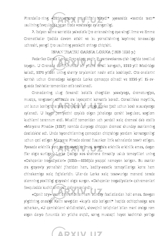 Pirandello-ning «01ti personaj muallifini izlaydi* pyesasida «teatrda teatr* usulining favqulodda teran ifoda vositasiga aylanganligi. 2. Italyan sahna san&#39;atida psixoloik ijro an&#39;anasining opa-singil Irma va Emma Gramatikalar ijodida davom etishi va bu yo&#39;nalishning keyinroq tanazzulga uchrashi, yengil ijro usulining yetakchi o&#39;ringa chiqishi. ISPAN TEATRI GARSIA LORKA (1898-1936-y.) Federiko Garsia Lorka Granadaga yaqin Fuyentevakeros qish-log&#39;ida tavallud topgan. U Granada dorilfununida bir yilcha tahsil ko&#39;rgach, 1919-yili Madridga keladi, 1921-yildan uning she&#39;riy to&#39;plamlari nashr etila boshlaydi. Ota-onalarini ko&#39;rish uchun Granadaga kelganda Lorka qamoqqa olinadi va 1936-yil 15-av- gustda fashistlar tomonidan otib tashlanadi. Granadaning ulug&#39; farzandi bolalik chog&#39;idan poeziyaga, dramaturgiya, musiqa, rangtasvir sohasida o&#39;z layoqatini ko&#39;rsatib boradi. Go&#39;zallikka moyillik, uni butun borlig&#39;icha tarannum etish bir umrga Lorka ijodi uchun bosh xususiyatga aylanadi. U Ispan jamiyatini qoplab olgan jaholatga qarshi beg&#39;ubor, sog&#39;lom kuchlarni tarannum etdi. Muallif tomonidan uch pardali xalq dramasi deb atalib «Maryana Pineda» (1932) nomida dunyoga chiqqan dramasi shunday asarlarning dastlabkisi edi. Unda isyonchilarning qamoqdan chiqishiga yordam ko&#39;rsatganligi uchun qatl etilgan Maryana Pineda obrazi fusunkor lirik sahnalarda tasvir etilgan. Pyesada erkinlik yo&#39;q yerda sevgi bo&#39;Imas, sevgisiz erkinlik erkinlik emas, degan fikr olg&#39;a surilgan. Lorka ijodiga xos shoirona timsoliy uslub tamoyillari uning «Dehqonlar tragediyalari» (1933—1936)da yaqqol namoyon bo&#39;lgan. Bu asarlar o&#39;z g&#39;oyaviy yo&#39;nalishi jihatidan ham, badiiy-estetik tamoyillariga ko&#39;ra ham chinakamiga xalq fojialaridir. Ular-da Lorka xalq tasawuriga monand tarzda olamning yaxlitligi g&#39;oyasini olg&#39;a surgan. «Dehqonlar tragediyalari» qahramonlari favqulodda kuchli ehtirosli qahramonlardir, «Qonli to&#39;y» asari qahramonlari ham bunday fazilatlardan holi emas. Sevgan yigitining onasiga Kelin sevgidan «kuyib ado bo&#39;lgani* haqida ochiqchasiga so&#39;z ocharkan, «U qamishlarni shildiratishi, shovqinli to&#39;lqinlari bilan meni o&#39;ziga rom etgan daryo fununida bir yilcha o&#39;qidi, so&#39;ng mustaqil hayot kechirish yo&#39;liga 