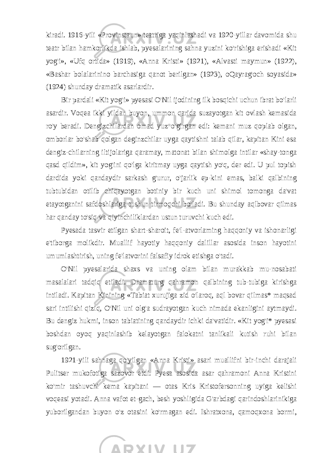 kiradi. 1916-yili «Provinstaun» teatriga yaqinlashadi va 1920-yillar davomida shu teatr bilan hamkorlikda ishlab, pyesalarining sahna yuzini ko&#39;rishiga erishadi «Kit yog&#39;i», «Ufq ortida» (1919), «Anna Kristi» (1921), «Alvasti maymun» (1922), «Bashar bolalarinino barchasiga qanot berilgan» (1923), oQayrag&#39;och soyasida» (1924) shunday dramatik asarlardir. Bir pardali «Kit yog&#39;i» pyesasi O&#39;Nil ijodining ilk bosqichi uchun ibrat bo&#39;larli asardir. Voqea ikki yildan buyon, ummon qarida suzayotgan kit ovlash kemasida ro&#39;y beradi. Dengizchilardan omad yuz o&#39;girgan edi: kemani muz qoplab olgan, omborlar bo&#39;shab qolgan deginzchilar uyga qaytishni talab qilar, kapitan Kini esa dengiz-chilarning iltijolariga qaramay, matonat bilan shimolga intilar «shay-tonga qasd qildim», kit yog&#39;ini qo&#39;lga kiritmay uyga qaytish yo&#39;q, der edi. U pul topish dardida yoki qandaydir sarkash g&#39;urur, o&#39;jarlik ep-kini emas, balki qalbining tubtubidan otilib chiqayotgan botiniy bir kuch uni shimol tomonga da&#39;vat etayotganini safdoshlariga tushun-tirmoqchi bo&#39;ladi. Bu shunday aqlbovar qilmas har qanday to&#39;siq va qiyinchiliklardan ustun turuvchi kuch edi. Pyesada tasvir etilgan shart-sharoit, fe&#39;l-atvorlaming haqqoniy va ishonarligi e&#39;tiborga molikdir. Muallif hayotiy haqqoniy dalillar asosida inson hayotini umumlashtirish, uning fe&#39;latvorini falsafiy idrok etishga o&#39;tadi. O&#39;Nil pyesalarida shaxs va uning olam bilan murakkab mu-nosabati masalalari tadqiq etiladi. Dramaturg qahramon qalbining tub-tubiga kirishga intiladi. Kapitan Kinining «Tabiat xurujiga zid o&#39;laroq, aql bovar qilmas* maqsad sari intilishi qiziq, O&#39;Nil uni olg&#39;a sudrayotgan kuch nimada ekanligini aytmaydi. Bu dengiz hukmi, inson tabiatining qandaydir ichki da&#39;vatidir. «Kit yog&#39;i* pyesasi boshdan oyoq yaqinlashib kelayotgan falokatni tanlikali kutish ruhi bilan sug&#39;orilgan. 1921-yili sahnaga qo&#39;yilgan «Anna Kristi» asari muallifni bir-inchi darajali Pulitser mukofotiga sazovor etdi. Pyesa asosida asar qahramoni Anna Kristini ko&#39;mir tashuvchi kema kapitani — otas Kris Kristofersonning uyiga kelishi voqeasi yotadi. Anna vafot et-gach, besh yoshligida G&#39;arbdagi qarindoshlarinikiga yuborilgandan buyon o&#39;z otasini ko&#39;rmagan edi. Ishratxona, qamoqxona bormi, 