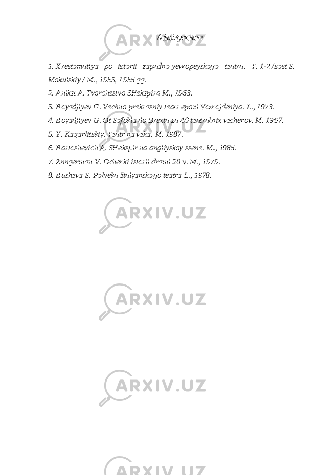 Adabiyotlar: 1. Xrestomatiya po istorii zapadno yevropeyskogo teatra. T. 1-2 /sost S. Mokulskiy / M., 1953, 1955 gg. 2. Anikst A. Tvorchestvo SHekspira M., 1963. 3. Boyadjiyev G. Vechno prekrasniy teatr epoxi Vozrojdeniya. L., 1973. 4. Boyadjiyev G. Ot Sofokla do Brexta za 40 teatralnix vecherov. M. 1967. 5. Y. Kagarlitskiy. Teatr na veka. M. 1987. 6. Bartoshevich A. SHekspir na angliyskoy ssene. M., 1985. 7. Znngerman V. Ocherki istorii drami 20 v. M., 1979. 8. Busheva S. Polveka Italyanskogo teatra L., 1978. 