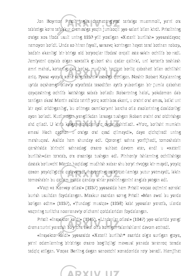 Jon Boynton Pristli ingliz dramaturgiyasi tarixiga muammoli, ya&#39;ni o&#39;z tabiatiga ko&#39;ra tafakkur dramasiga yaqin jumboqli pye-salari bilan kirdi. Pristlining o&#39;ziga xos ifoda usuli uning 1932-yili yozilgan «Xatarli burilish» pyesasidayoq namoyon bo&#39;ldi. Unda zo-hiran fayzli, serzavq ko&#39;ringan hayot tarzi botinan nobop, badbin ekanligi bir-biriga zid bo&#39;yoqlar ifodasi orqali asta-sekin ochilib bo-radi. Jamiyatni qoplab olgan soxtalik g&#39;ubori shu qadar qalinki, uni ko&#39;tarib tashlash amri mahol, ko&#39;tarilgudek bo&#39;lsa, mudhish haqiqat borliq qabohati bilan ochilishi aniq. Pyesa «yopiq xona sarguzashti» asosiga qurilgan. Noshir Robert Kaplanning uyida oqshomgi oilaviy ziyofatda tasodifan aytib yuborilgan bir jumla qabohat qopqasining ochilib ketishiga sabab bo&#39;ladi: Robertning halol, pokdomon deb tanilgan akasi Martin aslida ta&#39;rifi yo&#39;q xotinboz ekani, u o&#39;zini o&#39;zi emas, balki uni bir ayol o&#39;Idirganligi, bu o&#39;limga ozmiko&#39;pmi barcha oila a&#39;zolarining daxldorligi ayon bo&#39;ladi. Kutilmagan yangilikdan larzaga tushgan Robert o&#39;zini o&#39;zi oidirishga ahd qiladi. U kirib ketgan xonadan o&#39;q ovozi eshitiladi. «Yo&#39;q, bo&#39;lishi mumkin emas! Hech qachon u o&#39;ziga o&#39;zi qasd qilmaydi», deya qichqiradi uning ma&#39;shuqasi. Aslida ham shunday edi. Qorong&#39;i sahna yorfijhadi, tomoshabin qarshisida birinchi sahnadagi o&#39;zaro suhbat davom etar, endi u «xatarli burilish»dan to&#39;xtab, o&#39;z o&#39;zaniga tushgan edi. Pinhoniy ishlarning ochilishiga dastak bo&#39;luvchi Martin haqidagi mudhish xabar shu bo&#39;yi rivojga kir-maydi, yopiq qozon yopiqligicha qolaveradi, hayotning ostki qat-lamiga putur yetmaydi, lekin tomoshabin bu qatlam ostida qanday sirlar yashiringanini anglab yetgan edi. «Vaqt va Konvey oilasi» (1937) pyesasida ham Pristli voqea oqimini zo&#39;raki burish usulidan foydalangan. Mazkur asardan so&#39;ng Pristli «Men awal bu yerda bo&#39;lgan edim» (1937), «Tundagi musiqa» (1938) kabi pyesalar yaratib, ularda vaqtning turlicha noan&#39;anaviy o&#39;lchami qoidalaridan foydalangan. Pristli «Inspektor keldi» (1945), «Lindenlar oilasi» (1947) pye-salarida yangi drama turini yaratish bo&#39;yicha awal olib borilgan izlanishlarni davom ettiradi. «Inspektor keldi» pyesasida «Xatarli burilish* asarida olg&#39;a surilgan g&#39;oya, ya&#39;ni odamlarning birbiriga o&#39;zaro bog&#39;liqligi mavzusi yanada teranroq tarzda tadqiq etilgan. Voqea Berling degan sanoatchi xonadonida ro&#39;y beradi. Hamjihat 