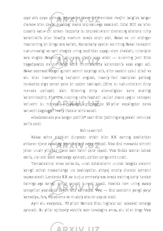 qayd etib qo&#39;ya qolmay, ko&#39;p asrlar davomida mamlakat rivojini belgilab kelgan cherkov bilan davlat orasidagi o&#39;zaro to&#39;qnashuvga asoslandi. Ildizi XIII asr bilan tutashib ketuv-chi tarixan haqqoniy bu to&#39;qnashuvlarni dramaturg shoirona ruhiy ko&#39;tarinkilik bilan falsafiy mavhum tarzda talqin etdi. Beket va uni o&#39;ldirgan ritsarlarning bir-biriga ters kelishi, Kenterberiy ayollar xo-rining Beket harakatini tushunmasligi va ayni chog&#39;da uning taqdiridan qayg&#39;u-alam chekishi, ruhoniylar ko&#39;z o&#39;ngida Beketning tushunarsiz qiyofa kasb etishi — bularning jami Eliot tragediyasida o&#39;z ma&#39;nosiga ko&#39;ra umumbashariy ko&#39;lamdorlik kasb etgan edi. Beket odamzod botgan gunohi azimni bo&#39;yniga olib, o&#39;lim azobini qabul qiladi va shu bilan insoniyatning haqiqatni anglash, insoniy-likni tasdiqlash yoiidagi harakatida olg&#39;a tomon yana bir qadam tashlaydi. (Eliot bu tushunchalarni diniy ma&#39;noda qo&#39;llaydi; lekin Eliotning diniy allomaligidan ko&#39;ra shoirligi ko&#39;lamliroqdir). Shoirona nutqning nafis fasohatli usullari o&#39;zaro uyg&#39;un namoyon bo&#39;luvchi bu marsiya — pyesaga kutilmaganda 30-yillar voqeligidan darak beruvchi dag&#39;dag&#39;ali nasriy ifodalar kirib keladi. «Ibodatxonada yuz bergan qotillik* asari Eliot ijodining eng yaxshi namunasi bo&#39;lib qoldi. Sahna san&#39;ati Keksa sahna arboblari dunyodan o&#39;tishi bilan XX asrning boshlaridan e&#39;tiboran tijorat asosidagi teatr faoliyati avjga chiqadi. Vast-End mavzeida birinchi jahon urushi yillarida tijorat teatr tizimi qaror topadi. Vast-Endda teatrlar bahosi oshib, ular oldi-sotdi vositasiga aylanadi, qo&#39;ldan qo&#39;lga o&#39;tib turadi. Tomoshabinlar biroz bo&#39;lsa-da, urush dahshatlarini unutish istagida o&#39;zlarini ko&#39;ngil ochish maskanlariga ura boshlaydilar. ehtiyoj amaliy charalar ko&#39;rishni taqozo etardi: Londonda XX asr burjua ommaviy xos tarzda o&#39;zining qat&#39;iy harakat tizimiga ega ko&#39;ngil ochish sanoati bunyod topadi. Hozirda ham uning asosiy tamoyillari yashashda davom etib kelmoqda. Vest — End teatrlarini yengil-yelpi komediya, fars, melodrama va musiqiy shoular qoplab oladi. Ayni shu vaziyatda, 20-yillari Bernard Shou inglizlar aql -zakovati ramziga aylanadi. Bu yillar tajribaviy «kichik teatr-lar»dagina emas, shu bilan birga Vest 