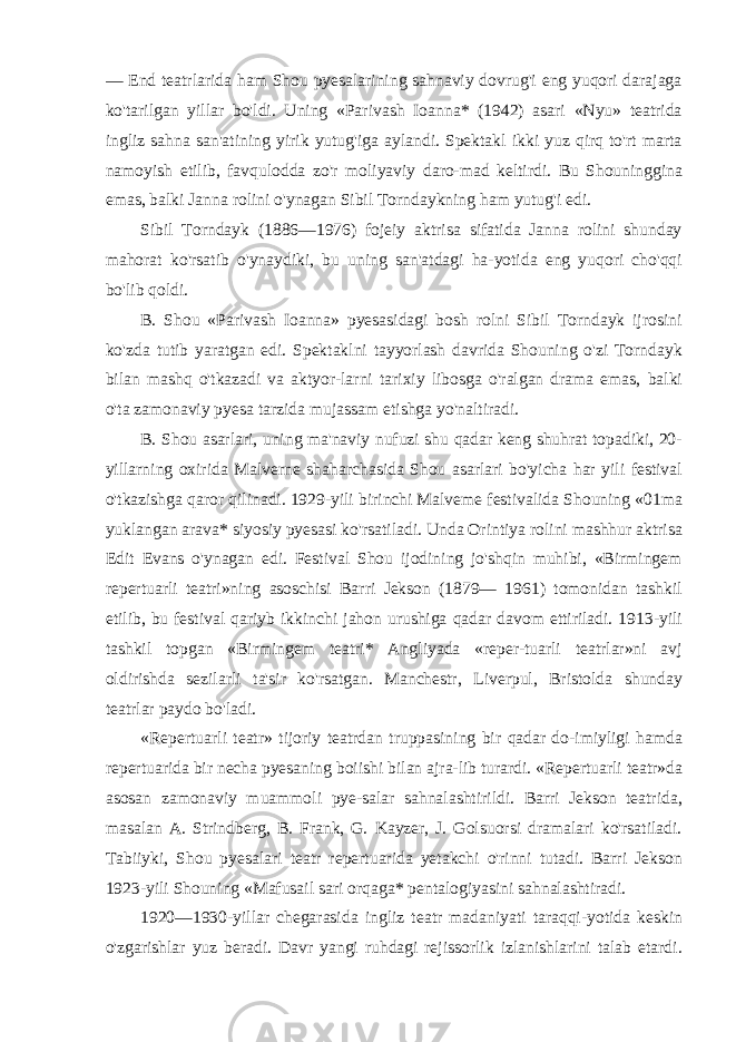 — End teatrlarida ham Shou pyesalarining sahnaviy dovrug&#39;i eng yuqori darajaga ko&#39;tarilgan yillar bo&#39;ldi. Uning «Parivash Ioanna* (1942) asari «Nyu» teatrida ingliz sahna san&#39;atining yirik yutug&#39;iga aylandi. Spektakl ikki yuz qirq to&#39;rt marta namoyish etilib, favqulodda zo&#39;r moliyaviy daro-mad keltirdi. Bu Shouninggina emas, balki Janna rolini o&#39;ynagan Sibil Torndaykning ham yutug&#39;i edi. Sibil Torndayk (1886—1976) fojeiy aktrisa sifatida Janna rolini shunday mahorat ko&#39;rsatib o&#39;ynaydiki, bu uning san&#39;atdagi ha-yotida eng yuqori cho&#39;qqi bo&#39;lib qoldi. B. Shou «Parivash Ioanna» pyesasidagi bosh rolni Sibil Torndayk ijrosini ko&#39;zda tutib yaratgan edi. Spektaklni tayyorlash davrida Shouning o&#39;zi Torndayk bilan mashq o&#39;tkazadi va aktyor-larni tarixiy libosga o&#39;ralgan drama emas, balki o&#39;ta zamonaviy pyesa tarzida mujassam etishga yo&#39;naltiradi. B. Shou asarlari, uning ma&#39;naviy nufuzi shu qadar keng shuhrat topadiki, 20- yillarning oxirida Malverne shaharchasida Shou asarlari bo&#39;yicha har yili festival o&#39;tkazishga qaror qilinadi. 1929-yili birinchi Malveme festivalida Shouning «01ma yuklangan arava* siyosiy pyesasi ko&#39;rsatiladi. Unda Orintiya rolini mashhur aktrisa Edit Evans o&#39;ynagan edi. Festival Shou ijodining jo&#39;shqin muhibi, «Birmingem repertuarli teatri»ning asoschisi Barri Jekson (1879— 1961) tomonidan tashkil etilib, bu festival qariyb ikkinchi jahon urushiga qadar davom ettiriladi. 1913-yili tashkil topgan «Birmingem teatri* Angliyada «reper-tuarli teatrlar»ni avj oldirishda sezilarli ta&#39;sir ko&#39;rsatgan. Manchestr, Liverpul, Bristolda shunday teatrlar paydo bo&#39;ladi. «Repertuarli teatr» tijoriy teatrdan truppasining bir qadar do-imiyligi hamda repertuarida bir necha pyesaning boiishi bilan ajra-lib turardi. «Repertuarli teatr»da asosan zamonaviy muammoli pye-salar sahnalashtirildi. Barri Jekson teatrida, masalan A. Strindberg, B. Frank, G. Kayzer, J. Golsuorsi dramalari ko&#39;rsatiladi. Tabiiyki, Shou pyesalari teatr repertuarida yetakchi o&#39;rinni tutadi. Barri Jekson 1923-yili Shouning «Mafusail sari orqaga* pentalogiyasini sahnalashtiradi. 1920—1930-yillar chegarasida ingliz teatr madaniyati taraqqi-yotida keskin o&#39;zgarishlar yuz beradi. Davr yangi ruhdagi rejissorlik izlanishlarini talab etardi. 