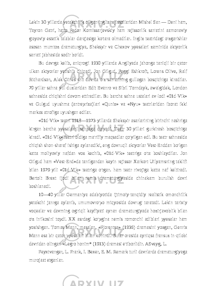 Lekin 30-yillarda yetakchilik qilgan ingliz rejissoiiaridan Mishel San — Deni ham, Tayron Gatri, hatto Fedor Komissarjevskiy ham rejissorlik san&#39;atini aamonaviy g&#39;oyaviy estetik talablar darajasiga ko&#39;tara olmadilar. Ingliz teatridagi o&#39;zgarishlar asosan mumtoz dramaturgiya, Shekspir va Chexov pyesalari zaminida aktyorlik san&#39;ati jabhasida sodir bo&#39;ldi. Bu davrga kelib, aniqrog&#39;i 1930-yillarda Angliyada jahonga taniqli bir qator ulkan aktyorlar yetishib chiqadi. Jon Gilgud, Peggi Eshkroft, Lorens Olive, Ralf Richardson, Alek Gines shu davrda o&#39;z san&#39;atining gullagan bosqichiga kiradilar. 20-yillar sahna yul-duzlaridan Edit Evanro va Sibil Torndayk, awalgidek, London sahnasida chiqishni davom ettiradilar. Bu barcha sahna ustalari av-lodi «01d-Vik» va Gulgud uyushma (antrepriza)lari «Quniz» va «Nyu» teatrlaridan iborat ikki markaz atrofiga uyushgan edilar. «01d-Vik» teatri 1918—1923-yillarda Shekspir asarlarining birinchi nashriga kirgan barcha pyesalarni sahnaga qo&#39;yadi. Teatr 30-yillari gurkirash bosqichiga kiradi. «01d-Vik» teatri oldiga ma&#39;rifiy maqsadlar qo&#39;yilgan edi. Bu teatr sahnasida chiqish shon-sharaf ishiga aylanadiki, eng dovruqli aktyorlar Vest-Enddan bo&#39;lgan katta moliyaviy nafdan voz kechib, «01d-Vik» teatriga o&#39;ta boshlaydilar. Jon Gilgud ham «Vest-End»da tanilgandan keyin rejissor Xarkort Uilyamsning taklifi bilan 1929-yili «01d-Vik» teatriga o&#39;tgan. ham teatr rivojiga katta naf keltiradi. Bertolt Brext ijodi bilan nemis dramaturgiyasida chinakam burulish davri boshlanadi. 10—40-yillar Germaniya adabiyotida ijtimoiy-tanqidiy realistik omonchilik yetakchi janrga aylanib, umumovro&#39;po miqyosida dovrug&#39; taratadi. Lekin tarixiy voqealar va davming og&#39;riqli kayfiyati aynan dramaturgiyada hozirjavoblik bilan o&#39;z in&#39;ikosini topdi. XX asrdagi ko&#39;pgina nemis romonchi adiblari pyesalar ham yozishgan. Tomas Mann, masalan, «Fiorentsa» (1936) dramasini yozgan, Genrix Mann esa bir qator pyesalari bilan ko&#39;rindi. Bular orasida ayniqsa fransuz in-qilobi davridan olingan «Legro honim* (1913) dramasi e&#39;tiborlidir. ASveyg, L. Feyxtvanger, L. Frank, I. Bexer, E. M. Remark turli davrlarda dramaturgiyaga murojaat etganlar. 