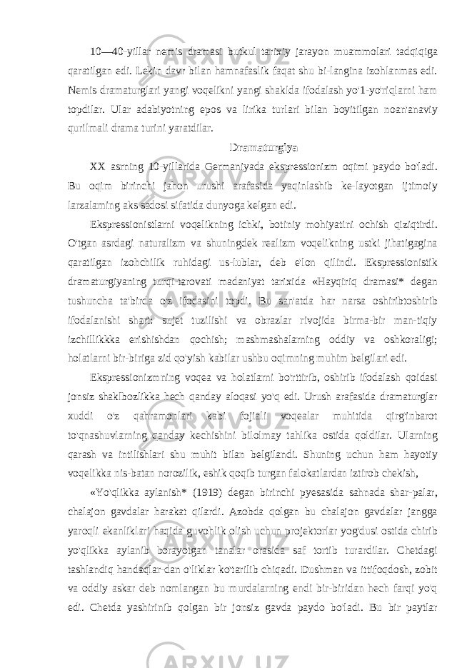 10—40-yillar nemis dramasi butkul tarixiy jarayon muammolari tadqiqiga qaratilgan edi. Lekin davr bilan hamnafaslik faqat shu bi-langina izohlanmas edi. Nemis dramaturglari yangi voqelikni yangi shaklda ifodalash yo&#39;1-yo&#39;riqlarni ham topdilar. Ular adabiyotning epos va lirika turlari bilan boyitilgan noan&#39;anaviy qurilmali drama turini yaratdilar. Dramaturgiya XX asrning 10-yillarida Germaniyada ekspressionizm oqimi paydo bo&#39;ladi. Bu oqim birinchi jahon urushi arafasida yaqinlashib ke-layotgan ijtimoiy larzalaming aks sadosi sifatida dunyoga kelgan edi. Ekspressionistlarni voqelikning ichki, botiniy mohiyatini ochish qiziqtirdi. O&#39;tgan asrdagi naturalizm va shuningdek realizm voqelikning ustki jihatigagina qaratilgan izohchilik ruhidagi us-lublar, deb e&#39;lon qilindi. Ekspressionistik dramaturgiyaning turqi-tarovati madaniyat tarixida «Hayqiriq dramasi* degan tushuncha ta&#39;birda o&#39;z ifodasini topdi. Bu san&#39;atda har narsa oshiribtoshirib ifodalanishi shart: sujet tuzilishi va obrazlar rivojida birma-bir man-tiqiy izchillikkka erishishdan qochish; mashmashalarning oddiy va oshkoraligi; holatlarni bir-biriga zid qo&#39;yish kabilar ushbu oqimning muhim belgilari edi. Ekspressionizmning voqea va holatlarni bo&#39;rttirib, oshirib ifodalash qoidasi jonsiz shaklbozlikka hech qanday aloqasi yo&#39;q edi. Urush arafasida dramaturglar xuddi o&#39;z qahramonlari kabi fojiali voqealar muhitida qirg&#39;inbarot to&#39;qnashuvlarning qanday kechishini bilolmay tahlika ostida qoldilar. Ularning qarash va intilishlari shu muhit bilan belgilandi. Shuning uchun ham hayotiy voqelikka nis-batan norozilik, eshik qoqib turgan falokatlardan iztirob chekish, «Yo&#39;qlikka aylanish* (1919) degan birinchi pyesasida sahnada shar-palar, chalajon gavdalar harakat qilardi. Azobda qolgan bu chalajon gavdalar jangga yaroqli ekanliklari haqida guvohlik olish uchun projektorlar yog&#39;dusi ostida chirib yo&#39;qlikka aylanib borayotgan tanalar orasida saf tortib turardilar. Chetdagi tashlandiq handaqlar-dan o&#39;liklar ko&#39;tarilib chiqadi. Dushman va ittifoqdosh, zobit va oddiy askar deb nomlangan bu murdalarning endi bir-biridan hech farqi yo&#39;q edi. Chetda yashirinib qolgan bir jonsiz gavda paydo bo&#39;ladi. Bu bir paytlar 