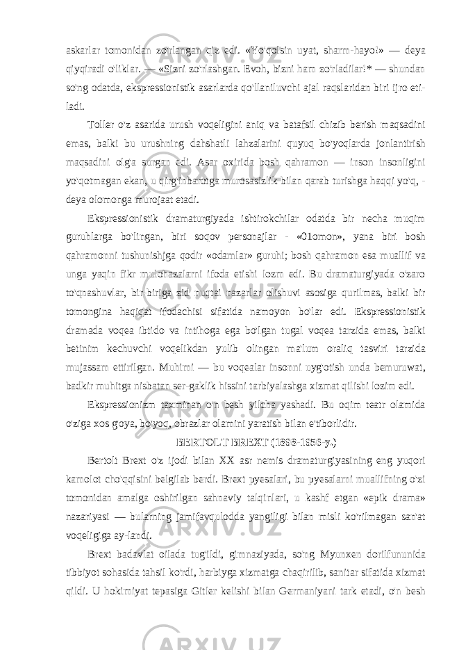 askarlar tomonidan zo&#39;rlangan qiz edi. «Yo&#39;qolsin uyat, sharm-hayo!» — deya qiyqiradi o&#39;liklar. — «Sizni zo&#39;rlashgan. Evoh, bizni ham zo&#39;rladilar!* — shundan so&#39;ng odatda, ekspressionistik asarlarda qo&#39;llaniluvchi ajal raqslaridan biri ijro eti- ladi. Toller o&#39;z asarida urush voqeligini aniq va batafsil chizib berish maqsadini emas, balki bu urushning dahshatli lahzalarini quyuq bo&#39;yoqlarda jonlantirish maqsadini olg&#39;a surgan edi. Asar oxirida bosh qahramon — inson insonligini yo&#39;qotmagan ekan, u qirg&#39;inbarotga murosasizlik bilan qarab turishga haqqi yo&#39;q, - deya olomonga murojaat etadi. Ekspressionistik dramaturgiyada ishtirokchilar odatda bir necha muqim guruhlarga bo&#39;lingan, biri soqov personajlar - «01omon», yana biri bosh qahramonni tushunishjga qodir «odamlar» guruhi; bosh qahramon esa muallif va unga yaqin fikr mulohazalarni ifoda etishi lozm edi. Bu dramaturgiyada o&#39;zaro to&#39;qnashuvlar, bir-biriga zid nuqtai nazarlar olishuvi asosiga qurilmas, balki bir tomongina haqiqat ifodachisi sifatida namoyon bo&#39;lar edi. Ekspressionistik dramada voqea ibtido va intihoga ega bo&#39;lgan tugal voqea tarzida emas, balki betinim kechuvchi voqelikdan yulib olingan ma&#39;lum oraliq tasviri tarzida mujassam ettirilgan. Muhimi — bu voqealar insonni uyg&#39;otish unda bemuruwat, badkir muhitga nisbatan ser-gaklik hissini tarbiyalashga xizmat qilishi lozim edi. Ekspressionizm taxminan o&#39;n besh yilcha yashadi. Bu oqim teatr olamida o&#39;ziga xos g&#39;oya, bo&#39;yoq, obrazlar olamini yaratish bilan e&#39;tiborlidir. BERTOLT BREXT (1898-1956-y.) Bertolt Brext o&#39;z ijodi bilan XX asr nemis dramaturgiyasining eng yuqori kamolot cho&#39;qqisini belgilab berdi. Brext pyesalari, bu pyesalarni muallifning o&#39;zi tomonidan amalga oshirilgan sahnaviy talqinlari, u kashf etgan «epik drama» nazariyasi — bularning jamifavqulodda yangiligi bilan misli ko&#39;rilmagan san&#39;at voqeligiga ay-landi. Brext badavlat oilada tug&#39;ildi, gimnaziyada, so&#39;ng Myunxen dorilfununida tibbiyot sohasida tahsil ko&#39;rdi, harbiyga xizmatga chaqirilib, sanitar sifatida xizmat qildi. U hokimiyat tepasiga Gitler kelishi bilan Germaniyani tark etadi, o&#39;n besh 