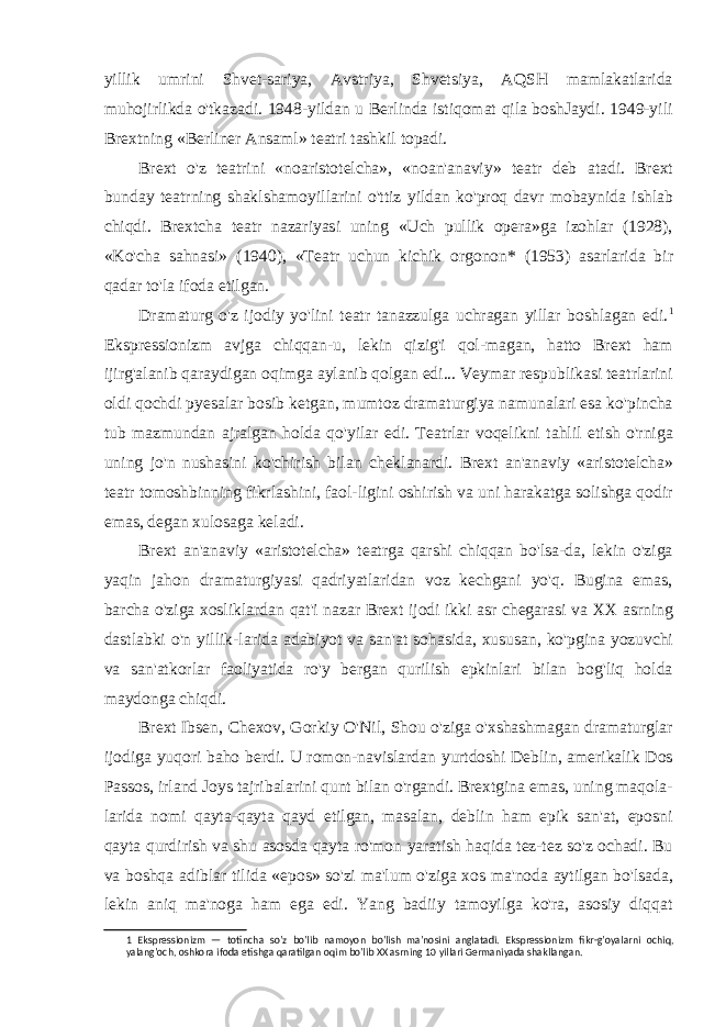 yillik umrini Shvet-sariya, Avstriya, Shvetsiya, AQSH mamlakatlarida muhojirlikda o&#39;tkazadi. 1948-yildan u Berlinda istiqomat qila boshJaydi. 1949-yili Brextning «Berliner Ansaml» teatri tashkil topadi. Brext o&#39;z teatrini «noaristotelcha», «noan&#39;anaviy» teatr deb atadi. Brext bunday teatrning shaklshamoyillarini o&#39;ttiz yildan ko&#39;proq davr mobaynida ishlab chiqdi. Brextcha teatr nazariyasi uning «Uch pullik opera»ga izohlar (1928), «Ko&#39;cha sahnasi» (1940), «Teatr uchun kichik orgonon* (1953) asarlarida bir qadar to&#39;la ifoda etilgan. Dramaturg o&#39;z ijodiy yo&#39;lini teatr tanazzulga uchragan yillar boshlagan edi. 1 Ekspressionizm avjga chiqqan-u, lekin qizig&#39;i qol-magan, hatto Brext ham ijirg&#39;alanib qaraydigan oqimga aylanib qolgan edi... Veymar respublikasi teatrlarini oldi qochdi pyesalar bosib ketgan, mumtoz dramaturgiya namunalari esa ko&#39;pincha tub mazmundan ajralgan holda qo&#39;yilar edi. Teatrlar voqelikni tahlil etish o&#39;rniga uning jo&#39;n nushasini ko&#39;chirish bilan cheklanardi. Brext an&#39;anaviy «aristotelcha» teatr tomoshbinning fikrlashini, faol-ligini oshirish va uni harakatga solishga qodir emas, degan xulosaga keladi. Brext an&#39;anaviy «aristotelcha» teatrga qarshi chiqqan bo&#39;lsa-da, lekin o&#39;ziga yaqin jahon dramaturgiyasi qadriyatlaridan voz kechgani yo&#39;q. Bugina emas, barcha o&#39;ziga xosliklardan qat&#39;i nazar Brext ijodi ikki asr chegarasi va XX asrning dastlabki o&#39;n yillik-larida adabiyot va san&#39;at sohasida, xususan, ko&#39;pgina yozuvchi va san&#39;atkorlar faoliyatida ro&#39;y bergan qurilish epkinlari bilan bog&#39;liq holda maydonga chiqdi. Brext Ibsen, Chexov, Gorkiy O&#39;Nil, Shou o&#39;ziga o&#39;xshashmagan dramaturglar ijodiga yuqori baho berdi. U romon-navislardan yurtdoshi Deblin, amerikalik Dos Passos, irland Joys tajribalarini qunt bilan o&#39;rgandi. Brextgina emas, uning maqola- larida nomi qayta-qayta qayd etilgan, masalan, deblin ham epik san&#39;at, eposni qayta qurdirish va shu asosda qayta ro&#39;mon yaratish haqida tez-tez so&#39;z ochadi. Bu va boshqa adiblar tilida «epos» so&#39;zi ma&#39;lum o&#39;ziga xos ma&#39;noda aytilgan bo&#39;lsada, lekin aniq ma&#39;noga ham ega edi. Yang badiiy tamoyilga ko&#39;ra, asosiy diqqat 1 Ekspressionizm — totincha so&#39;z bo&#39;lib namoyon bo&#39;lish ma&#39;nosini anglatadi. Ekspressionizm fikr-g&#39;oyalarni ochiq, yalang&#39;och, oshkora ifoda etishga qaratilgan oqim bo&#39;lib XX asrning 10 yillari Germaniyada shakllangan. 