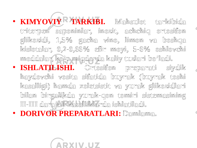 • KIMYOVIY TARKIBI. Mahsulot tarkibida tritеrpеn saponinlar, inozit, achchiq ortosifon glikozidi, 1,5% gacha vino, limon va boshqa kislotalar, 0,2-0,66% efir moyi, 5-6% oshlovchi moddalar, ko’p miqdorda kaliy tuzlari bo’ladi. • ISHLATILISHI. Ortosifon prеparati siydik haydovchi vosita sifatida buyrak (buyrak toshi kasalligi) hamda xolеtsistit va yurak glikozidlari bilan birgalikda yurak-qon tomiri sistеmasining II-III darajali kasalliklarda ishlatiladi. • DORIVOR PRЕPARATLARI: Damlama. 