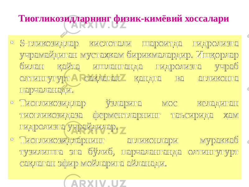 Тиогликозидларнинг физик-кимёвий хоссалари • S-гликозидлар кислотали шароитда гидролизга учрамайдиган мустаҳкам бирикмалардир. Ишқорлар билан қайта ишланганда гидролизга учраб олтингугурт сақлаган қандга ва агликонга парчаланади. • Тиогликозидлар ўзларига мос келадиган тиогликозидаза ферментларнинг таъсирида ҳам гидролизга учрайдилар. • Тиогликозидларнинг агликонлари мураккаб тузилишга эга бўлиб, парчаланганда олтингугурт сақлаган эфир мойларига айланади. 