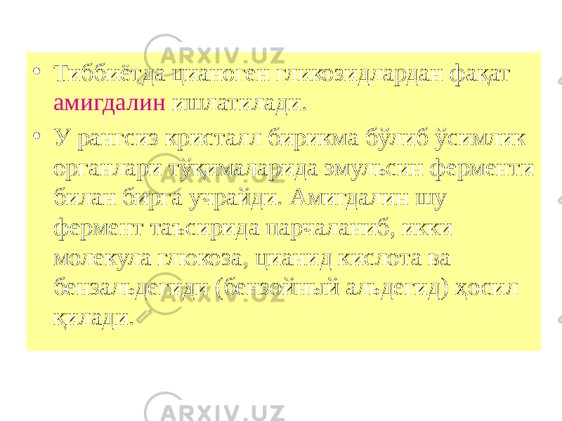 • Тиббиётда цианоген гликозидлардан фақат амигдалин ишлатилади. • У рангсиз кристалл бирикма бўлиб ўсимлик органлари тўқималарида эмульсин ферменти билан бирга учрайди. Амигдалин шу фермент таъсирида парчаланиб, икки молекула глюкоза, цианид кислота ва бензальдегиди (бензойный альдегид) ҳосил қилади. 