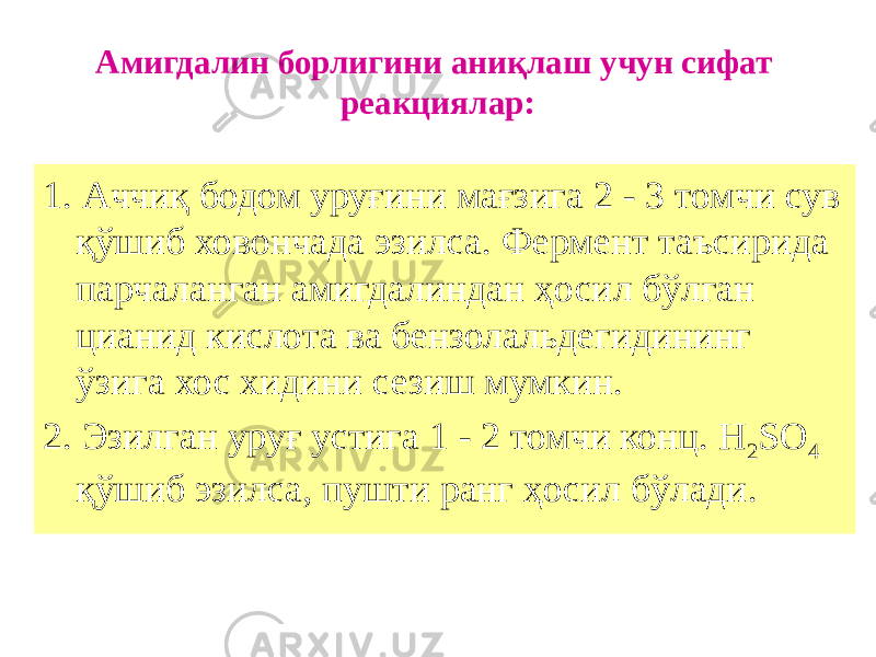 Амигдалин борлигини аниқлаш учун сифат реакциялар: 1. Аччиқ бодом уруғини мағзига 2 - 3 томчи сув қўшиб ховончада эзилса. Фермент таъсирида парчаланган амигдалиндан ҳосил бўлган цианид кислота ва бензолальдегидининг ўзига хос хидини сезиш мумкин. 2. Эзилган уруғ устига 1 - 2 томчи конц. Н 2 SО 4 қўшиб эзилса, пушти ранг ҳосил бўлади. 