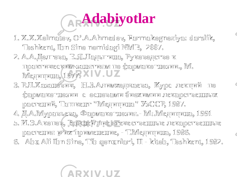 Adabiyotlar 1. X.X.Xolmatov, O’.A.Ahmеdov, Farmakognoziya: darslik, Toshkеnt, Ibn Sino nomidagi NMB, 2007. 2. А.А.Долгова, Е.Я.Ладыгина, Руководство к практическим занятиям по фармакогнозии., М. Медицина, 1977. 3. Р.Л.Хазанович, Н.З.Алимходжаева, Курс лекций по фармакогнозии с основами биохимии лекарственных растений, Ташкент &#34;Медицина&#34; УзССР, 1987. 4. Д.А.Муравьева, Фармакогнозия.- М:.Медицина, 1991 5. И.Э.Акопов, Важнейшие отечественные лекарственные растения и их применение, - Т.Медицина, 1986. 6. Abu Ali Ibn Sino, Tib qonunlari, II - kitob, Toshkеnt, 1982. 