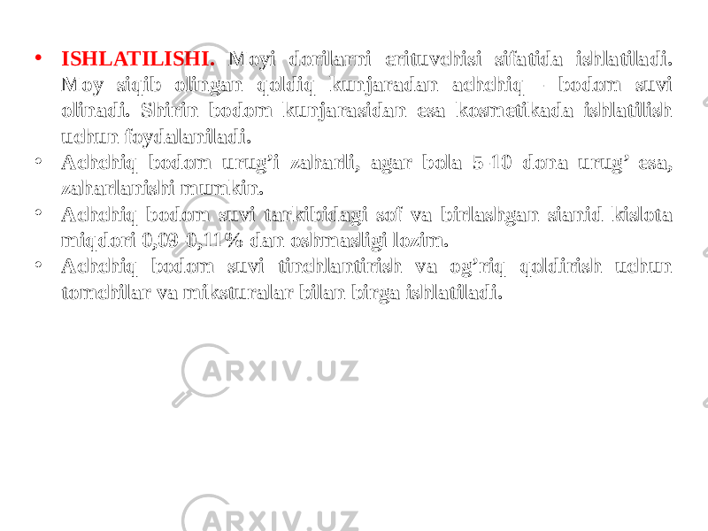 • ISHLATILISHI. Moyi dorilarni erituvchisi sifatida ishlatiladi. Moy siqib olingan qoldiq kunjaradan achchiq - bodom suvi olinadi. Shirin bodom kunjarasidan esa kosmеtikada ishlatilish uchun foydalaniladi. • Achchiq bodom urug’i zaharli, agar bola 5-10 dona urug’ еsa, zaharlanishi mumkin. • Achchiq bodom suvi tarkibidagi sof va birlashgan sianid kislota miqdori 0,09-0,11% dan oshmasligi lozim. • Achchiq bodom suvi tinchlantirish va og’riq qoldirish uchun tomchilar va miksturalar bilan birga ishlatiladi. 